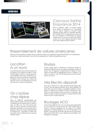 Rassemblement de voitures américaines 
Retrouvez tous les premiers vendredis du mois, à partir de 19h30, sur le parking du magasin But du Mans, un rassemblement 
consacré aux voitures américaines et aux hot rod. La participation et l’entrée sont gratuites pour tous. 
On s‘active 
chez Alpine 
Après les différents rebondissements qui 
auront émaillé l’annonce de la nouvelle Alpine, 
il semblerait que la machine bleue se mette en 
route. En effet, avec une sortie prévue pour 
2016, les acteurs s’activent en coulisse pour la 
fabrication du modèle. C‘est ainsi que l’usine 
dieppoise, Alpine qui fabrique habituellement 
les modèles R.S, a commencé sa refonte afin 
d’accueillir, enfin, la fabrication de la nouvelle 
berlinette Alpine. 
Roulages ACO 
La fin d’année approche mais vous avez encore quatre opportunités 
de venir rouler sur l’un des circuits de l’ACO. Quatre dates à 
retenir et à réserver rapidement, les 20 octobre et 7 novembre 
prochains sur le Maison Blanche et les 24 et 29 prochains sur le 
Bugatti. Ces sessions de 20 minutes sont réservées aux possesseurs 
d’une licence FFSA 2014 et aux véhicules de type Berline, GT/ 
Monoplace ou Prototype. 
BRÈVES 
4 
Radars 
Comme chaque année, le Ministère de l’Intérieur dévoile les 
statistiques officielles de tous les radars automatiques installés en 
France. Avec 49 appareils, le département de la Sarthe se classe 
56ème au classement des départements les plus « flasheurs » de 
France. Au total, ce sont 107 200 infractions qui ont été relevées 
dans le 72 en 2013. 
Location 
à un euro 
Le site internet driiveme.com est le premier site 
qui propose de la location de voiture à 1 euro 
en aller simple. En effet, le concept est facile : 
afin d’équilibrer leurs parcs automobiles, les 
agences de location ont besoin, au quotidien, 
de déplacer leurs véhicules, des voitures qui 
sont donc mises à votre disposition via le site 
driiveme.com. A découvrir urgemment. 
Concours Sarthe 
Endurance 2014 
Pour la cinquième année, le Conseil Général 
de la Sarthe, en partenariat avec l’Automobile 
Club de l’Ouest, organise le Concours Sarthe 
Endurance Photos jusqu’au 2 décembre prochain. 
Pour l’édition 2013, les organisateurs avaient reçu 
près de 1300 photos ! Professionnel ou amateur, 
n’attendez plus et envoyez vos plus belles photos 
au plus vite et vous connaîtrez peut-être le même 
succès que le Manceau Denis Lambert ! 
Mia Electric disparaît 
Alors que le marché de la voiture électrique décolle depuis plus 
d‘un an, l’une des marques pionnières de ce secteur disparaît. En 
effet, après avoir mis la marque en liquidation judiciaire en mars 
dernier, le Tribunal de Commerce de Niort a décidé de ne pas 
retenir les offres proposées pour la reprise de l’entreprise. Mia 
Electric sera donc vendue aux enchères, ce qui pourrait bel et bien 
sonner la fin de l’aventure poitevine. 
 