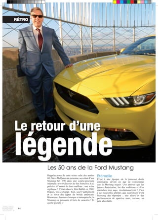 RÉTRO 
Le retour d’une légende 
44 
Les 50 ans de la Ford Mustang 
Rappelez-vous de cette scène culte des années 
60 : Steve McQueen en personne, au volant d’une 
Mustang GT 390 dans une course-poursuite 
infernale à travers les rues de San Francisco. Lui, 
policier à l’assaut de deux malfrats : une scène 
mythique ! C’était dans le film Bullitt en 1968. 
Depuis, tout a changé. Tout, sauf l’authenticité 
et la force des lignes du bolide américain. 
Historique, devenue classique et intemporelle, la 
Mustang est puissante et forte de caractère ! Et 
quelle gueule » ! 
Eternelle 
C’est à une époque où la jeunesse dorée 
américaine devint en âge de consommer 
que la Mustang naquit. Une période que les 
jeunes Américains, las des traditions et d’un 
quotidien trop sage, révolutionnèrent ! C’est 
à ces nouvelles attentes que la première Ford 
Mustang dut répondre : une allure et des 
performances de sportive mais, surtout, un 
prix abordable. 
 