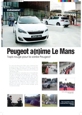 ÉVÉNEMENT 
Peugeot a(n)ime Le Mans 
Tapis rouge pour la soirée Peugeot 
Clara Automobiles Le Mans, 
2 boulevard Pierre Lefaucheux, 
Le Mans 
La concession Peugeot Le Mans était à l’honneur pour 
les quatre ans des « Afterwork » de Fabio. C’est ainsi que 
les nombreux Manceaux présents le 12 juin dernier à la 
brasserie l’Avant Première ont pu découvrir les Peugeot 
308 Berline et SW. 
Puisqu’un bonheur ne vient jamais seul, c’est la séduisante 
108 qui a également eu les honneurs de « l’Afterwork » 
en juillet. La citadine fut ainsi dévoilée dans un cadre 
enchanteur, puisque la soirée avait pris place dans le 
restaurant Le Jardin Gourmand. Au programme des 
festivités, une soirée salsa avec initiations et démonstrations 
qui auront ravi des Manceaux venus en nombre. Une 
ambiance festive qui n’aura pas volé la vedette à une 
Peugeot 108 réussie, tant en version classique, qu’en 
version découvrable ! 
Soirée animée par la société 
Friendly Time 
 