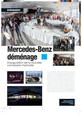 ÉVÉNEMENT 
Mercedes-Benz 
déménage 
50 
Le 26 juin dernier, Sarthe Automobiles, la concession 
Mercedes mancelle, inaugurait son nouveau bâtiment en 
présence de ses clients, équipes et partenaires, venus en 
nombre. C’est au sein du hall d’exposition flambant neuf 
de 1 800 m² que les 1 180 invités se sont retrouvés et ont 
pu découvrir le nouvel écrin de la marque allemande. 
Un nouveau showroom auquel viennent s’ajouter les 
2 000 m² de l’atelier comprenant également l’espace 
préparation et l’ExpressService qui vous accueille sans 
rendez-vous, ainsi que son parc automobile de près de 
deux hectares. Une soirée qui aura permis de présenter ce 
nouvel outil performant qui ravira ses clients et ancrera 
encore davantage la marque dans le coeur des Manceaux. 
Cette nouvelle concession, son directeur Willy Bretot et 
toute son équipe vous réserverons le meilleur accueil. 
Sarthe Automobiles, 
3 boulevard Lefaucheux, 
Le Mans 
Inauguration de la nouvelle 
concession mancelle 
 