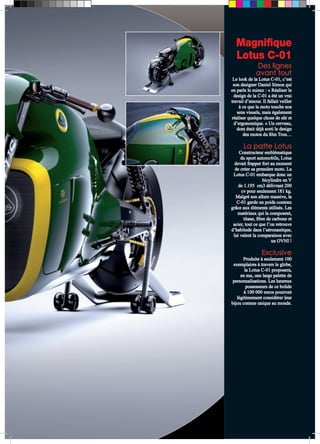 Magnifique 
Lotus C-01 
Des lignes 
avant tout 
Le look de la Lotus C-01, c’est 
son designer Daniel Simon qui 
en parle le mieux : « Réaliser le 
design de la C-01 a été un vrai 
travail d’amour. Il fallait veiller 
à ce que la moto touche nos 
sens visuels, mais également 
réaliser quelque chose de sûr et 
d’ergonomique. » Un cerveau, 
dont était déjà sorti le design 
des motos du film Tron… 
La patte Lotus 
Constructeur emblématique 
du sport automobile, Lotus 
devait frapper fort au moment 
de créer sa première moto. La 
Lotus C-01 embarque donc un 
bicylindre en V 
de 1.195 cm3 délivrant 200 
cv pour seulement 181 kg. 
Malgré son allure massive, la 
C-01 garde un poids contenu 
grâce aux éléments utilisés. Les 
matériaux qui la composent, 
titane, fibre de carbone et 
acier, tout ce que l’on retrouve 
d’habitude dans l’aéronautique, 
lui valent la comparaison avec 
un OVNI ! 
Exclusive 
Produite à seulement 100 
exemplaires à travers le globe, 
la Lotus C-01 proposera, 
en sus, une large palette de 
personnalisations. Les heureux 
possesseurs de ce bolide 
à 100 000 euros pourront 
légitimement considérer leur 
bijou comme unique au monde. 
 
