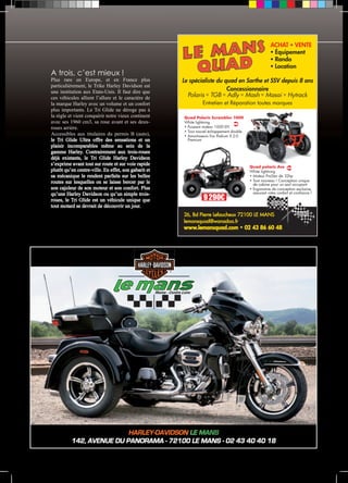ACHAT  VENTE 
 Équipement 
 Rando 
 Location 
Le spécialiste du quad en Sarthe et SSV depuis 8 ans 
Concessionnaire 
Polaris  TGB  Adly  Mash  Masai  Hytrack 
Entretien et Réparation toutes marques 
Quad Polaris Scrambler 1000 
White lightning 
• Puissant moteur 1000 EFI 
• Tout nouvel échappement double 
• Amortisseurs Fox Podium X 2.0 
Premium 
9 290€ 
Quad polaris Ace 
White lightning 
• Moteur ProStar de 32hp 
• Tout nouveau ! Conception unique 
de cabine pour un seul occupant 
• Ergonomie de conception exclusive, 
assurant votre confort et confiance ! 
26, Bd Pierre Lefaucheux 72100 LE MANS 
lemansquad@wanadoo.fr 
www.lemansquad.com • 02 43 86 60 48 
Maine - Centre Loire 
A trois, c’est mieux ! 
Plus rare en Europe, et en France plus 
particulièrement, le Trike Harley Davidson est 
une institution aux Etats-Unis. Il faut dire que 
ces véhicules allient l’allure et le caractère de 
la marque Harley avec un volume et un confort 
plus importants. Le Tri Glide ne déroge pas à 
la règle et vient conquérir notre vieux continent 
avec ses 1960 cm3, sa roue avant et ses deux-roues 
Accessibles aux titulaires du permis B (auto), 
le Tri Glide Ultra offre des sensations et un 
plaisir incomparables même au sein de la 
gamme Harley. Contrairement aux trois-roues 
déjà existants, le Tri Glide Harley Davidson 
s’exprime avant tout sur route et sur voie rapide 
plutôt qu’en centre-ville. En effet, son gabarit et 
sa mécanique le rendent parfaits sur les belles 
routes sur lesquelles on se laisse bercer par le 
son cajoleur de son moteur et son confort. Plus 
qu’une Harley Davidson ou qu’un simple trois-roues, 
le Tri Glide est un véhicule unique que 
tout motard se devrait de découvrir un jour. 
HARLEY-DAVIDSON LE MANS 
arrière. 
142, AVENUE DU PANORAMA - 72100 LE MANS - 02 43 40 40 18 
 