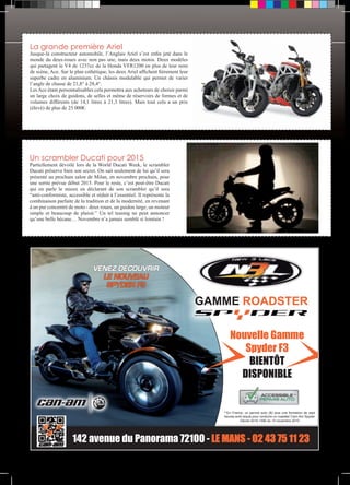 La grande première Ariel 
Jusque-là constructeur automobile, l’Anglais Ariel s’est enfin jeté dans le 
monde du deux-roues avec non pas une, mais deux motos. Deux modèles 
qui partagent le V4 de 1237cc de la Honda VFR1200 en plus de leur nom 
de scène, Ace. Sur le plan esthétique, les deux Ariel affichent fièrement leur 
superbe cadre en aluminium. Un châssis modulable qui permet de varier 
l’angle de chasse de 21,8° à 28,4°. 
Les Ace étant personnalisables cela permettra aux acheteurs de choisir parmi 
un large choix de guidons, de selles et même de réservoirs de formes et de 
volumes différents (de 14,1 litres à 21,3 litres). Mais tout cela a un prix 
(élevé) de plus de 25 000€. 
Un scrambler Ducati pour 2015 
Partiellement dévoilé lors de la World Ducati Week, le scrambler 
Ducati préserve bien son secret. On sait seulement de lui qu’il sera 
présenté au prochain salon de Milan, en novembre prochain, pour 
une sortie prévue début 2015. Pour le reste, c’est peut-être Ducati 
qui en parle le mieux en déclarant de son scrambler qu’il sera 
“anti-conformiste, accessible et réduit à l’essentiel. Il représente la 
combinaison parfaite de la tradition et de la modernité, en revenant 
à un pur concentré de moto - deux roues, un guidon large, un moteur 
simple et beaucoup de plaisir.” Un tel teasing ne peut annoncer 
qu’une belle bécane… Novembre n’a jamais semblé si lointain ! 
GAMME ROADSTER 
Nouvelle Gamme 
Spyder F3 
** 
BIENTÔT 
DISPONIBLE 
**En France, un permis auto (B) plus une formation de sept 
heures sont requis pour conduire un roadster Cam-Am Spyder 
Décret 2010-1390 du 12 novembre 2010 
VENEZ DÉCOUVRIR 
LE NOUVEAU 
SPYDER F3 
142 avenue du Panorama 72100 - LE MANS - 02 43 75 11 23 
 