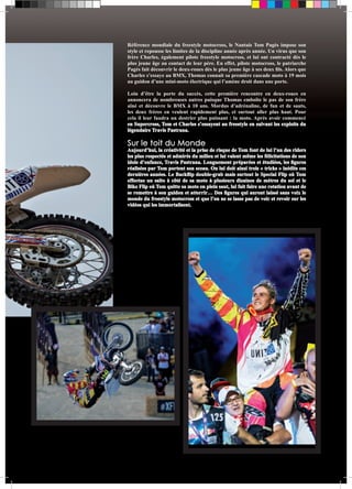 Référence mondiale du freestyle motocross, le Nantais Tom Pagès impose son 
style et repousse les limites de la discipline année après année. Un virus que son 
frère Charles, également pilote freestyle motocross, et lui ont contracté dès le 
plus jeune âge au contact de leur père. En effet, pilote motocross, le patriarche 
Pagès fait découvrir le deux-roues dès le plus jeune âge à ses deux fils. Alors que 
Charles s’essaye au BMX, Thomas connait sa première cascade moto à 19 mois 
au guidon d’une mini-moto électrique qui l’amène droit dans une porte. 
Loin d’être la porte du succès, cette première rencontre en deux-roues en 
annoncera de nombreuses autres puisque Thomas emboîte le pas de son frère 
aîné et découvre le BMX à 10 ans. Mordus d’adrénaline, de fun et de sauts, 
les deux frères en veulent rapidement plus, et surtout aller plus haut. Pour 
cela il leur faudra un destrier plus puissant : la moto. Après avoir commencé 
en Supercross, Tom et Charles s’essayent au freestyle en suivant les exploits du 
légendaire Travis Pastrana. 
Sur le toit du Monde 
Aujourd’hui, la créativité et la prise de risque de Tom font de lui l’un des riders 
les plus respectés et admirés du milieu et lui valent même les félicitations de son 
idole d’enfance, Travis Pastrana. Longuement préparées et étudiées, les figures 
réalisées par Tom portent son sceau. On lui doit ainsi trois « tricks » inédits ces 
dernières années. Le Backflip double-grab mais surtout le Special Flip où Tom 
effectue un salto à côté de sa moto à plusieurs dizaines de mètres du sol et le 
Bike Flip où Tom quitte sa moto en plein saut, lui fait faire une rotation avant de 
se remettre à son guidon et atterrir… Des figures qui auront laissé sans voix le 
monde du freestyle motocross et que l’on ne se lasse pas de voir et revoir sur les 
vidéos qui les immortalisent. 
 