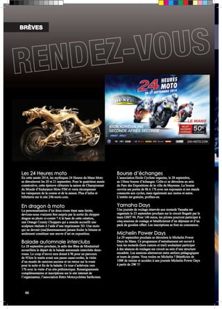 Les 24 Heures moto 
En cette année 2014, les mythiques 24 Heures du Mans Moto 
se dérouleront les 20 et 21 septembre. Pour la quatrième année 
consécutive, cette épreuve clôturera la saison de Championnat 
du Monde d’Endurance Moto FIM et verra récompenser 
les vainqueurs de la course et de la saison. Plus d’infos et 
billetterie sur le site 24h-moto.com. 
En dragon à moto 
La personnalisation d’un deux-roues étant sans limite, 
devions-nous vraiment être surpris par la sortie du chopper 
dragon en photo ci-contre ? A la base de cette création, 
une Orange County Choppers qui a ensuite accueilli une 
sculpture réalisée à l’aide d’une imprimante 3D. Une moto 
qui ne devrait (mal)heureusement jamais fouler le bitume et 
seulement constituer une oeuvre d’art en exposition. 
Balade automnale interclubs 
Le 28 septembre prochain, la salle des fêtes de Montmirail 
accueillera le départ de la balade automnale interclubs deux-roues. 
Le coup d’envoi sera donné à 9h pour un parcours 
de 95 km le matin avant une pause casse-croûte, la visite 
d’un musée de camions anciens et un retour sur la route 
pour la suite et fin de la balade. Ce tour s’achèvera vers 
17h avec la visite d’un site préhistorique. Renseignements 
complémentaires et inscriptions sur le site internet de 
l’organisateur, l’association Rétro Motocyclettes Sarthoises. 
Bourse d’échanges 
L’association Etoile Cycliste organise, le 28 septembre, 
sa 15ème bourse d’échanges. Celle-ci se déroulera au sein 
du Parc des Expositions de la ville de Mayenne. La bourse 
ouvrira ses portes de 8h à 17h avec ses exposants et ses stands 
consacrés aux cycles, mais également aux motos et autos. 
L’entrée est gratuite, profitez-en. 
Yamaha Days 
Une journée de roulage réservée aux motards Yamaha est 
organisée le 23 septembre prochain sur le circuit Bugatti par le 
team GMT 94. Pour 140 euros, les pilotes pourront participer à 
cinq sessions de roulage et bénéficieront d’un déjeuner et d’un 
pack de goodies offert. Les inscriptions se font en concession. 
Michelin Power Days 
Le 29 septembre prochain se déroulera le Michelin Power 
Days du Mans. Ce programme d’entraînement est ouvert à 
tous les motards (hors custom et trail) souhaitant participer 
à des séances de roulages sur circuit au sein d’une structure 
encadrée. Les sessions alterneront entre ateliers pédagogiques 
et tours de pistes. Vous roulez en Michelin ? Bénéficiez de 
100€ de remise et accédez à une journée Michelin Power Days 
à partir de 29€ !!! 
BRÈVES 
okaparka] Crédit photos : A. Goure / J-M Mortier / (ACO/Nikon) - DR / Document non contractuel . * à partir de 16 ans - sous réserves 
66 [ 