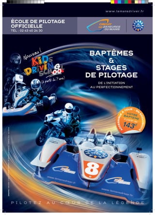 www.lemansdriver.fr 
ÉCOLE DE PILOTAGE 
OFFICIELLE 
TÉL : 02 43 40 24 30 
Nouveau ! 
(à partir de 7 ans) 
BAPTÊMES 
& 
STAGES 
DE PILOTAGE 
DE L’INITIATION 
AU PERFECTIONNEMENT 
TOUS* - À EN SIBLE BAPTÊME 
VOTRE 
à EXCLUACCES143 partir de 
€ 
SIVITÉ 
P I L O T E Z A U C OE U R D E L A L É G E N D E 
[okaparka] Crédit photos : A. Goure / J-M Mortier / (ACO/Nikon) - DR / Document non contractuel . * à partir de 16 ans - sous réserves 
 