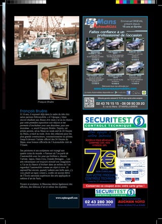 François Bruère 
À 16 ans, il exposait déjà dans le cadre du très chic 
salon parisien Rétromobile. « À l’époque, j’étais 
encore étudiant aux Beaux Arts mais j’ai eu la chance 
que cette première exposition soit réussie et me 
permette d’enchaîner avec une deuxième, puis une 
troisième… », sourit François Bruère. Depuis, cet 
artiste peintre, né au Mans un week-end de 24 Heures 
du Mans, a tracé sa route. Avec des créations pour les 
plus grands constructeurs, concessionnaires ou pilotes. 
Jusqu’à devenir l’artiste officiel des 24 Heures du 
Mans, sous licence officielle de l’Automobile club de 
l’Ouest. 
Ses peintures et ses sculptures ont voyagé aux 
quatre coins du monde. « Partout où l’on parle de 
l’automobile avec les yeux qui brillent », résume 
l’artiste. Japon, Etats-Unis, Grande-Bretagne… Les 
arts mécaniques ont toujours stimulé son imaginaire. 
« J’ai eu la chance d’évoluer dans un milieu où l’on 
regardait l’automobile comme un objet à vivre. Et 
aujourd’hui encore, quand j’admire une belle auto, j’y 
vois plutôt un tapis volant », confie cet ancien élève 
de l’École nationale supérieure des arts appliqués et 
métiers d’art de Paris. 
Peintre et sculpteur, le Manceau réalise également des 
affiches, des éditions d’art et même des trophées. 
www.orpheograff.com 
François Bruère 
Emmanuel ORGEVAL 
présent depuis 
15 ans en Sarthe 
Faites confiance à un 
professionnel de l’occasion 
CLASSE C - 2011 
BLUEEFFICIENCY CLASSIC 
VW PASSAT CC - 
2011 
2.0 TDI 140 BLUEMOTION 
TECHNOLOGY CARAT 5PL 
- 6 900 km 
18 600 € 
AUDI A4 - 2011 
IV AVANT 1.8 TFSI 160 
VW PASSAT - 2011 
VII 1.6 TDI 105 FAP 
BLUEMOTION TECHNOLOGY 
TRENDLINE BUSINESS 
PEUGEOT 308 CC 
- 2010 
2.0 HDI 140 FAP FELINE 
- 52 800 km 
16 900 € 
AUDI A3 - 2009 
II SPORTBACK 2.0 
TDI 140 DPF AMBIENTE 
Retrouvez tous nos véhicules sur 
MERCEDES 
III (2) 180 CDI 
- 55 000 km 
19 800 € 
AMBIENTE 
- 66 500 km 
18 800 € 
- 89 500 km 
13 500 € 
- 112 700 km 
13 900 € 
www.lemansautomobiles.com 
Le mans Automobiles disponible sur 
Véhicules garantie nationale 6/12/24 mois reprise achat comptant 
02 43 76 15 15 - 06 08 90 39 20 
Arrivage permanent de véhicules d’occasion toutes marques 
8, rue du Mans - ST-MARS-LA-BRIÈRE 
Auchan 
Toy’r’us Décathlon 
Narauto Kiabi 
ACCÈS À TOUS VÉHICULES 
CAMPING CAR, 4X4, 
SUR VOTRE PROCHAIN 
CONTRÔLE TECHNIQUE* 7OFFRE 
Zone Commerciale 
AUCHAN NORD 
Entre NORAUTO et KIABI 
Une équipe à 
votre service 
HYBRIDE, GPL 
NON CUMULABLE 
*Jusqu'au 31 décembre 2015 
02 43 280 300 
www.securitest-lemans.fr 
Espace Commercial Auchan 
Alençon N138 
Le Mans 
Le Mans Nord 
Conservez ce coupon avec votre carte grise ! 
 