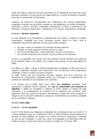 10
plutôt des règles à observer pour que l’information qui se dégage de ces états soit la plus
pertinente possible et la plus proche de l’image fidèle de ce qu’est la situation comptable,
financière et patrimoniale de l’entreprise.
L’absence de références internationales pour l’élaboration d’un manuel d’organisation
comptable ne permet pas de prendre exemple sur des législations ou normes étrangères.
Cependant, certains principes comptables fondamentaux comme la permanence des
méthodes conduisent implicitement à l’élaboration d’un manuel d’organisation comptable.
2.1.3.1.2 - Normes nationales
Le Code Générale de la Normalisation Comptable dans son volume 1 chapitre III a définit
l’organisation comptable que toute entreprise devrait mettre en place. Ainsi la
comptabilité devrait être organisée de telle sorte qu’elle permette :
 De saisir, classer et enregistrer les données de base chiffrées ;
 D’établir en temps opportun les états prévus ou requis ;
 De fournir périodiquement, après traitement, les états de synthèse ;
 De contrôler l’exactitude des données et des procédures de traitement.
De plus, la comptabilité ainsi décrite pour être probante, devrait satisfaire aux exigences
de la régularité. Celle-ci est fondée sur le respect des principes et des prescriptions du
CGNC.
Par ailleurs, le CGNC a classé le Manuel d’Organisation Comptable en tête des livres et
supports comptables marquant ainsi l’importance d’un tel document dans l’organisation
comptable à mettre en place par toute entreprise.
Le CGNC précise que les entreprises devraient disposer d’un M.O.C décrivant les
procédures et l’organisation comptable lorsqu’il est nécessaire à la compréhension du
système de traitement et à la réalisation des contrôles.
Il en résulte que le CGNC Après avoir définit les conditions auxquelles toute
organisation comptable devrait satisfaire afin que la comptabilité soit probante et
régulière, a obligé les entreprises à élaborer un M.O.C lorsque ce dernier est jugé
nécessaire à la compréhension du système et à la réalisation des contrôles. Cette
disposition risque de souffrir de plusieurs interprétations subjectives dans la mesure où
l’exigence de ce document dépendra du degré de compréhension du système comptable
par les contrôleurs externes.
2.1.3.2- Cadre légal
2.1.3.2.1 – La loi comptable
La loi n° 9-88 relative aux obligations comptables des commerçants dans son article n° 4
a rendu obligatoire pour les commerçants dont le chiffre d’affaires annuel dépassent le
montant de KDH 1000000, de disposer d’un manuel décrivant l’organisation comptable
au sein de leur entreprise. A noter que cette loi promulguée le 25 décembre 1992 est
entrée en vigueur à partir des exercices ouverts à compter du 1er janvier 1994.
 