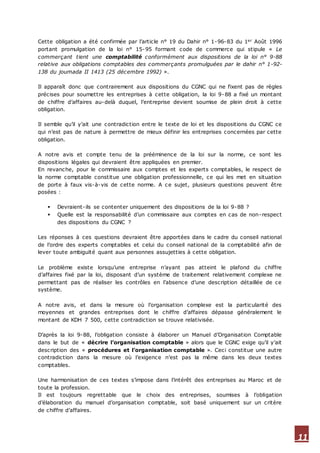 11
Cette obligation a été confirmée par l’article n° 19 du Dahir n° 1-96-83 du 1er Août 1996
portant promulgation de la loi n° 15-95 formant code de commerce qui stipule « Le
commerçant tient une comptabilité conformément aux dispositions de la loi n° 9-88
relative aux obligations comptables des commerçants promulguées par le dahir n° 1-92-
138 du joumada II 1413 (25 décembre 1992) ».
Il apparaît donc que contrairement aux dispositions du CGNC qui ne fixent pas de règles
précises pour soumettre les entreprises à cette obligation, la loi 9-88 a fixé un montant
de chiffre d’affaires au-delà duquel, l’entreprise devient soumise de plein droit à cette
obligation.
Il semble qu’il y’ait une contradiction entre le texte de loi et les dispositions du CGNC ce
qui n’est pas de nature à permettre de mieux définir les entreprises concernées par cette
obligation.
A notre avis et compte tenu de la prééminence de la loi sur la norme, ce sont les
dispositions légales qui devraient être appliquées en premier.
En revanche, pour le commissaire aux comptes et les experts comptables, le respect de
la norme comptable constitue une obligation professionnelle, ce qui les met en situation
de porte à faux vis-à-vis de cette norme. A ce sujet, plusieurs questions peuvent être
posées :
 Devraient-ils se contenter uniquement des dispositions de la loi 9-88 ?
 Quelle est la responsabilité d’un commissaire aux comptes en cas de non-respect
des dispositions du CGNC ?
Les réponses à ces questions devraient être apportées dans le cadre du conseil national
de l’ordre des experts comptables et celui du conseil national de la comptabilité afin de
lever toute ambiguïté quant aux personnes assujetties à cette obligation.
Le problème existe lorsqu’une entreprise n’ayant pas atteint le plafond du chiffre
d’affaires fixé par la loi, disposant d’un système de traitement relativement complexe ne
permettant pas de réaliser les contrôles en l’absence d’une description détaillée de ce
système.
A notre avis, et dans la mesure où l’organisation complexe est la particularité des
moyennes et grandes entreprises dont le chiffre d’affaires dépasse généralement le
montant de KDH 7 500, cette contradiction se trouve relativisée.
D’après la loi 9-88, l’obligation consiste à élaborer un Manuel d’Organisation Comptable
dans le but de « décrire l’organisation comptable » alors que le CGNC exige qu’il y’ait
description des « procédures et l’organisation comptable ». Ceci constitue une autre
contradiction dans la mesure où l’exigence n’est pas la même dans les deux textes
comptables.
Une harmonisation de ces textes s’impose dans l’intérêt des entreprises au Maroc et de
toute la profession.
Il est toujours regrettable que le choix des entreprises, soumises à l’obligation
d’élaboration du manuel d’organisation comptable, soit basé uniquement sur un critère
de chiffre d’affaires.
 