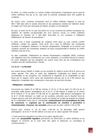 12
En effet, ce critère exonère un certain nombre d’entreprises n’atteignant pas le seuil de
chiffre d’affaires fixé par la loi, mais dont le système comptable peut être qualifié de
complexe.
De l’autre coté, certaines entreprises dont le chiffre d’affaires dépasse le seuil de
KDH 7 500 mais dont le volume d’activité et des opérations traitées est tellement réduit
et simple qu’il n’est pas nécessaire de mettre en place un tel dispositif.
De plus, le texte de loi n’a pas été précis en ce qui concerne les petites entreprises qui
réalisent de manière exceptionnelle lors d’un exercice social, un chiffre d’affaires
dépassant le montant de 7 500 KDH. Sont-elles ou non soumises à l’obligation
d’élaboration de manuel de procédures ?
A notre avis il serait souhaitable de combiner entre deux ou trois critères (chiffre
d’affaires, nombre de salariés, total actif, etc.) pour la définition des entreprises
soumises à l’obligation d’élaborer un Manuel d’organisation Comptable et de prévoir une
condition excluant les entreprises réalisant de façon exceptionnelle le montant du chiffre
d’affaires fixé par la loi.
Au plan comptable, l’élaboration du manuel d’organisation comptable (MOC) constitue
une obligation pour les commerçants qui y sont assujettis. Le contrôle externe du respect
de cette obligation par les assujettis est exercé aussi bien par les commissaires aux
comptes que par l’administration fiscale.
2.1.3.2.2 – La fiscalité
Les textes fiscaux relatifs à l’impôt sur les sociétés IS, impôt le revenu IR et la taxe sur la
valeur ajoutée TVA, dans le cadre des obligations comptables qui pèsent sur les
contribuables et les assujettis, ont conditionné la régularité de la comptabilité au plan
fiscal par le respect entre autre des dispositions prévues par la loi 9-88 relative aux
obligations comptables des commerçants sous peine de sanctions fiscales.
- Obligations comptables
Concernant les impôts IS et IGR les articles n° 29 et n° 59 du dahir n°1-89-116 du 21
novembre 1989 portant promulgation de la loi n° 17-89 relative à l’impôt sur le revenu
IR et l’article n° 31 du dahir n°1-86-239 du 31 décembre 1986 portant promulgation de
la loi n° 24-86 instituant un impôt sur les sociétés, prévoient que le résultat fiscal de
chaque exercice doit être déterminé à partir du résultat du compte de produits et charges
de la comptabilité tenue par le contribuable conformément aux prescriptions du code
de commerce et organisé par le contribuable de manière à permettre à
l’administration d’exercer les contrôles prévus par les dahir relatifs à l’IS et l’IR.
D’autre part, l’article n° 36 du dahir 1-85-347 du 20 décembre 1985 portant
promulgation de la loi n° 30-85 relative à la taxe sur la valeur ajoutée TVA stipule :
« Toute personne assujettie à la taxe sur la valeur ajoutée doit :
Tenir une comptabilité régulière permettant de déterminer le chiffre d’affaires et de
dégager le montant de la taxe dont elle opère la déduction ou revendique le
remboursement. »
 