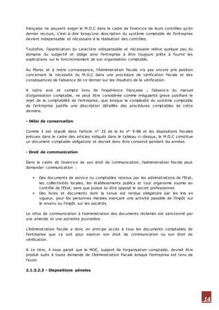 14
française ne peuvent exiger le M.O.C dans le cadre de l’exercice de leurs contrôles qu’en
dernier recours, c'est-à-dire lorsqu’une description du système comptable de l’entreprise
devient indispensable et nécessaire à la réalisation des contrôles.
Toutefois, l’appréciation du caractère indispensable et nécessaire relève quelque peu du
domaine du subjectif et oblige ainsi l’entreprise à être toujours prête à fournir les
explications sur le fonctionnement de son organisation comptable.
Au Maroc et à notre connaissance, l’Administration fiscale n’a pas encore pris position
concernant la nécessité du M.O.C dans une procédure de vérification fiscale et des
conséquences de l’absence de ce dernier sur les résultats de la vérification.
A notre avis et compte tenu de l’expérience française ; l’absenc e du manuel
d’organisation comptable, ne peut être considérée comme irrégularité grave justifiant le
rejet de la comptabilité de l’entreprise, que lorsque la complexité du système comptable
de l’entreprise justifie une description détaillée des procédures comptables de cette
dernière.
- Délai de conservation
Comme il est stipulé dans l’article n° 22 de la loi n° 9-88 et les dispositions fiscales
prévues dans le cadre des articles indiqués dans le tableau ci-dessus, le M.O.C constitue
un document comptable obligatoire et devrait donc être conservé pendant dix années.
- Droit de communication
Dans le cadre de l’exercice de son droit de communication, l’administration fiscale peut
demander communication :
 Des documents de service ou comptables retenus par les administrations de l’Etat,
les collectivités locales, les établissements publics et tout organisme soumis au
contrôle de l’Etat, sans que puisse lui être opposé le secret professionnel.
 Des livres et documents dont la tenue est rendue obligatoire par les lois en
vigueur, pour les personnes morales exerçant une activité passible de l’impôt sur
le revenu ou l’impôt sur les sociétés.
Le refus de communication à l’administration des documents réclamés est sanctionné par
une amende et une astreinte journalière.
L’Administration fiscale a donc en principe accès à tous les documents comptables de
l’entreprise que ce soit pour exercer son droit de communication ou son droit de
vérification.
A ce titre, il nous parait que le MOC, support de l’organisation comptable, devrait être
produit suite à toute demande de l’Administration fiscale lorsque l’entreprise est tenu de
l’avoir.
2.1.3.2.3 - Dispositions pénales
 