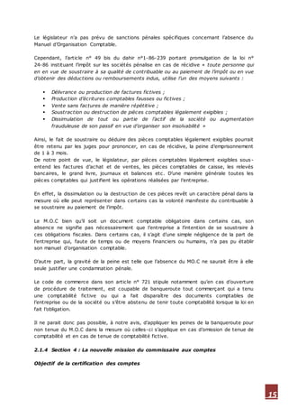 15
Le législateur n’a pas prévu de sanctions pénales spécifiques concernant l’absence du
Manuel d’Organisation Comptable.
Cependant, l’article n° 49 bis du dahir n°1-86-239 portant promulgation de la loi n°
24-86 instituant l’impôt sur les sociétés pénalise en cas de récidive « toute personne qui
en en vue de soustraire à sa qualité de contribuable ou au paiement de l’impôt ou en vue
d’obtenir des déductions ou remboursements indus, utilise l’un des moyens suivants :
 Délivrance ou production de factures fictives ;
 Production d’écritures comptables fausses ou fictives ;
 Vente sans factures de manière répétitive ;
 Soustraction ou destruction de pièces comptables légalement exigibles ;
 Dissimulation de tout ou partie de l’actif de la société ou augmentation
frauduleuse de son passif en vue d’organiser son insolvabilité »
Ainsi, le fait de soustraire ou déduire des pièces comptables légalement exigibles pourrait
être retenu par les juges pour prononcer, en cas de récidive, la peine d’emprisonnement
de 1 à 3 mois.
De notre point de vue, le législateur, par pièces comptables légalement exigibles sous-
entend les factures d’achat et de ventes, les pièces comptables de caisse, les relevés
bancaires, le grand livre, journaux et balances etc. D’une manière générale toutes les
pièces comptables qui justifient les opérations réalisées par l’entreprise.
En effet, la dissimulation ou la destruction de ces pièces revêt un caractère pénal dans la
mesure où elle peut représenter dans certains cas la volonté manifeste du contribuable à
se soustraire au paiement de l’impôt.
Le M.O.C bien qu’il soit un document comptable obligatoire dans certains cas, son
absence ne signifie pas nécessairement que l’entreprise a l’intention de se soustraire à
ces obligations fiscales. Dans certains cas, il s’agit d’une simple négligence de la part de
l’entreprise qui, faute de temps ou de moyens financiers ou humains, n’a pas pu établir
son manuel d’organisation comptable.
D’autre part, la gravité de la peine est telle que l’absence du MO.C ne saurait être à elle
seule justifier une condamnation pénale.
Le code de commerce dans son article n° 721 stipule notamment qu’en cas d’ouverture
de procédure de traitement, est coupable de banqueroute tout commerçant qui a tenu
une comptabilité fictive ou qui a fait disparaître des documents comptables de
l’entreprise ou de la société ou s’être abstenu de tenir toute comptabilité lorsque la loi en
fait l’obligation.
Il ne parait donc pas possible, à notre avis, d’appliquer les peines de la banqueroute pour
non tenue du M.O.C dans la mesure où celles-ci s’applique en cas d’omission de tenue de
comptabilité et en cas de tenue de comptabilité fictive.
2.1.4 Section 4 : La nouvelle mission du commissaire aux comptes
Objectif de la certification des comptes
 
