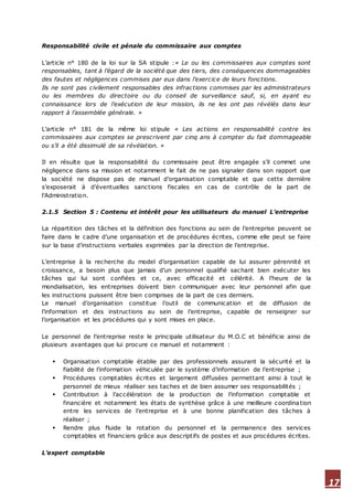 17
Responsabilité civile et pénale du commissaire aux comptes
L’article n° 180 de la loi sur la SA stipule :« Le ou les commissaires aux comptes sont
responsables, tant à l’égard de la société que des tiers, des conséquences dommageables
des fautes et négligences commises par eux dans l’exercice de leurs fonctions.
Ils ne sont pas civilement responsables des infractions commises par les administrateurs
ou les membres du directoire ou du conseil de surveillance sauf, si, en ayant eu
connaissance lors de l’exécution de leur mission, ils ne les ont pas révélés dans leur
rapport à l’assemblée générale. »
L’article n° 181 de la même loi stipule « Les actions en responsabilité contre les
commissaires aux comptes se prescrivent par cinq ans à compter du fait dommageable
ou s’il a été dissimulé de sa révélation. »
Il en résulte que la responsabilité du commissaire peut être engagée s’il commet une
négligence dans sa mission et notamment le fait de ne pas signaler dans son rapport que
la société ne dispose pas de manuel d’organisation comptable et que cette dernière
s’exposerait à d’éventuelles sanctions fiscales en cas de contrôle de la part de
l’Administration.
2.1.5 Section 5 : Contenu et intérêt pour les utilisateurs du manuel L’entreprise
La répartition des tâches et la définition des fonctions au sein de l’entreprise peuvent se
faire dans le cadre d’une organisation et de procédures écrites, comme elle peut se faire
sur la base d’instructions verbales exprimées par la direction de l’entreprise.
L’entreprise à la recherche du model d’organisation capable de lui assurer pérennité et
croissance, a besoin plus que jamais d’un personnel qualifié sachant bien exécuter les
tâches qui lui sont confiées et ce, avec efficacité et célérité. A l’heure de la
mondialisation, les entreprises doivent bien communiquer avec leur personnel afin que
les instructions puissent être bien comprises de la part de ces derniers.
Le manuel d’organisation constitue l’outil de communication et de diffusion de
l’information et des instructions au sein de l’entreprise, capable de renseigner sur
l’organisation et les procédures qui y sont mises en place.
Le personnel de l’entreprise reste le principale utilisateur du M.O.C et bénéficie ainsi de
plusieurs avantages que lui procure ce manuel et notamment :
 Organisation comptable établie par des professionnels assurant la sécurité et la
fiabilité de l’information véhiculée par le système d’information de l’entreprise ;
 Procédures comptables écrites et largement diffusées permettant ainsi à tout le
personnel de mieux réaliser ses taches et de bien assumer ses responsabilités ;
 Contribution à l’accélération de la production de l’information comptable et
financière et notamment les états de synthèse grâce à une meilleure coordination
entre les services de l’entreprise et à une bonne planification des tâches à
réaliser ;
 Rendre plus fluide la rotation du personnel et la permanence des services
comptables et financiers grâce aux descriptifs de postes et aux procédures écrites.
L’expert comptable
 