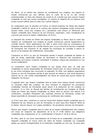18
Au Maroc, et en dehors des missions de commissariat aux comptes, aux apports et
d’audit contractuel qui sont définies dans le cadre de la loi ou des normes
professionnelles, le reste des missions de conseil et de contrôle que peut assurer l’expert
comptable ne sont pas encore normalisées. Le contenu et l’objectif de ces missions sont
le plus souvent définis dans le cadre d’un contrat négocié.
En comparaison avec la situation en France, le Conseil Supérieur de l’Ordre des Experts
Comptable a définit la nature et le contenu des missions normalisées (audit contractuel,
examen limité, tenue des comptes etc.) permettant ainsi d’avoir un référentiel pour
l’expert comptable dans l’exercice de ses fonctions. Cependant, cette normalisation ne
concerne pas encore la mission d’élaboration du M.O.C.
Le dispositif des normes de l’Ordre des Experts Comptables au Maroc dans le cadre des
missions de commissariat aux comptes et d’audit contractuel, prévoit l’appréciation du
contrôle interne. Cette appréciation est faite à partir d’une prise de connaissance et
évaluation des procédures de contrôle interne pour ce qui concerne la fonction comptable
de l’entreprise afin d’orienter et de moduler les techniques de contrôles à mettre en
œuvre et de proposer des améliorations éventuelles.
L’existence du M.O.C au sein de l’entreprise permet à l’expert comptable de réaliser un
gain de temps appréciable (étape de description et rédaction des procédures de
l’entreprise) qu’il pourra consacrer notamment à l’analyse critique des procédures en vue
de leur amélioration.
La coordination entre l’expert comptable et son équipe d’une part, et celle des
comptables et autres responsables de l’entreprise d’autre part, se trouve renforcée dans
le cas d’une entreprise bien structurée et organisée. En effet, une meilleure organisation
interne au sein de l’entreprise permet le plus souvent de réduire le coût d’une assistance
externe qui se voit confier essentiellement une tâche de conseil plus qu’une mission de
réalisation de travaux.
Il apparaît donc que l’expert comptable dans le cadre d’une mission d’audit contractuel
ou d’examen limité des comptes, est tenu d’évaluer et d’apprécier les procédures
comptables internes de l’entreprise ayant abouti à la production de ces comptes ou
situations. A ce titre, le Manuel des Normes de Commissariat aux Comptes et d’Audit
établi par l’Ordre des Experts Comptables au Maroc dans sa section 210 relative à la
certification, considère l’évaluation des systèmes internes de l’entreprise comme une
étape essentielle et nécessaire au processus de certification des comptes.
Le M.O.C peut donc constituer un outil de travail dont dispose l’expert comptable pour la
réalisation de ses missions au sein de l’entreprise, et peut aussi être l’objectif même de
la mission dans la mesure où il s’agira d’améliorer les procédures internes de l’entreprise.
D’autre part l’expert comptable dans le cadre de sa mission d’établissement des comptes
est tenue de respecter les dispositions de la loi n° 9-88 relative aux obligations
comptables des commerçants et ce, conformément à l’article n° 24 de la dite loi.
En effet, dans le cas d’une externalisation de la tenue de la comptabilité, une partie du
dispositif comptable se trouve entre les mains de l’expert comptable (ou comptable
agrée) qui assure l’enregistrement et le traitement comptable qui s’en suit. Se pose alors
 