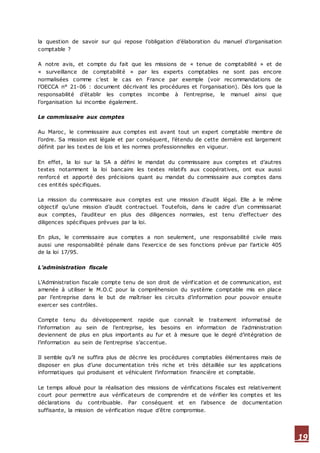 19
la question de savoir sur qui repose l’obligation d’élaboration du manuel d’organisation
comptable ?
A notre avis, et compte du fait que les missions de « tenue de comptabilité » et de
« surveillance de comptabilité » par les experts comptables ne sont pas encore
normalisées comme c’est le cas en France par exemple (voir recommandations de
l’OECCA n° 21-06 : document décrivant les procédures et l’organisation). Dès lors que la
responsabilité d’établir les comptes incombe à l’entreprise, le manuel ainsi que
l’organisation lui incombe également.
Le commissaire aux comptes
Au Maroc, le commissaire aux comptes est avant tout un expert comptable membre de
l’ordre. Sa mission est légale et par conséquent, l’étendu de cette dernière est largement
définit par les textes de lois et les normes professionnelles en vigueur.
En effet, la loi sur la SA a défini le mandat du commissaire aux comptes et d’autres
textes notamment la loi bancaire les textes relatifs aux coopératives, ont eux aussi
renforcé et apporté des précisions quant au mandat du commissaire aux comptes dans
ces entités spécifiques.
La mission du commissaire aux comptes est une mission d’audit légal. Elle a le même
objectif qu’une mission d’audit contractuel. Toutefois, dans le cadre d’un commissariat
aux comptes, l’auditeur en plus des diligences normales, est tenu d’effectuer des
diligences spécifiques prévues par la loi.
En plus, le commissaire aux comptes a non seulement, une responsabilité civile mais
aussi une responsabilité pénale dans l’exercice de ses fonctions prévue par l’article 405
de la loi 17/95.
L’administration fiscale
L’Administration fiscale compte tenu de son droit de vérification et de communication, est
amenée à utiliser le M.O.C pour la compréhension du système comptable mis en place
par l’entreprise dans le but de maîtriser les circuits d’information pour pouvoir ensuite
exercer ses contrôles.
Compte tenu du développement rapide que connaît le traitement informatisé de
l’information au sein de l’entreprise, les besoins en information de l’administration
deviennent de plus en plus importants au fur et à mesure que le degré d’intégration de
l’information au sein de l’entreprise s’accentue.
Il semble qu’il ne suffira plus de décrire les procédures comptables élémentaires mais de
disposer en plus d’une documentation très riche et très détaillée sur les applications
informatiques qui produisent et véhiculent l’information financière et comptable.
Le temps alloué pour la réalisation des missions de vérifications fiscales est relativement
court pour permettre aux vérificateurs de comprendre et de vérifier les comptes et les
déclarations du contribuable. Par conséquent et en l’absence de documentation
suffisante, la mission de vérification risque d’être compromise.
 