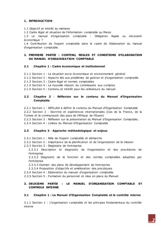 2
1. INTRODUCTION
1.1 Objectif et intérêt du mémoire
1.2 Cadre légal et situation de l’information comptable au Maroc
1.3 Le manuel d’organisation comptable : Obligation légale ou nécessité
économique ?
1.4 Contribution de l’expert comptable dans le cadre de l’élaboration du manuel
d’organisation comptable.
2. PREMIERE PARTIE : CONTENU, REGLES ET CONDITIONS D’ELABORATION
DU MANUEL D’ORGANISATION COMPTABLE
2.1 Chapitre 1 : Cadre économique et institutionnel
2.1.1 Section 1 : La situation socio-économique et environnement général
2.1.2 Section 2 : Aspects liés aux problèmes de gestion et d’organisation comptable
2.1.3 Section 3 : Cadre légal et normes comptables
2.1.4 Section 4 : La nouvelle mission du commissaire aux comptes
2.1.5 Section 5 : Contenu et intérêt pour les utilisateurs du manuel
2.2 Chapitre 2 : Réflexion sur le contenu du Manuel d’Organisation
Comptable
2.2.1 Section 1 : Difficulté à définir le contenu du Manuel d’Organisation Comptable
2.2.2 Section 2 : Doctrine et expériences internationales (Cas de la France, de la
Tunisie et la communauté des pays de l’Afrique de l’Ouest)
2.2.3 Section 3 : Réflexion sur la présentation du Manuel d’Organisation Comptable;
2.2.4 Section 4 : Limites du Manuel d’Organisation Comptable
2.3 Chapitre 3 : Approche méthodologique et enjeux
2.3.1 Section 1 : Rôle de l’expert comptable et démarche
2.3.2 Section 2 : Importance de la planification et de l’organisation de la mission
2.3.3 Section 3 : Diagnostic de l’entreprise
2.3.3.1 Description et diagnostic de l’organisation et des procédures de
l’entreprise
2.3.3.2 Diagnostic de la fonction et des normes comptables adoptées par
l’entreprise
2.3.3.3 Examen des plans de développement de l’entreprise
2.3.3.4 Proposition d’objectifs et amélioration des procédures
2.3.4 Section 4 : Elaboration du manuel d’organisation comptable
2.3.5 Section 5 : Formation du personnel et mise en place du Manuel
3. DEUXIEME PARTIE : LE MANUEL D’ORGANISATION COMPTABLE ET
CONTROLE INTERNE
3.1 Chapitre 1 : Le Manuel d’Organisation Comptable et le contrôle interne
3.1.1 Section 1 : L’organisation comptable et les principes fondamentaux du contrôle
interne
 