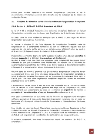 20
Raison pour laquelle, l’existence du manuel d’organisation comptable et de la
documentation informatique peuvent être décisifs pour la réalisation de la mission de
vérification fiscale.
2.2 Chapitre 2 : Réflexion sur le contenu du Manuel d’Organisation Comptable
2.2.1 Section 1 : Difficulté à définir le contenu du M.O.C
La loi n° 9-88 a introduit l’obligation pour certaines entreprises d’élaborer un manuel
d’organisation comptable sans en donner plus de précisions sur le contenu de ce dernier.
En effet cette loi s’est contentée d’indiquer que le M.O.C a pour objet de décrire
l’organisation comptable de l’entreprise.
Le volume 1 chapitre III du Code Générale de Normalisation Comptable traite de
l’organisation de la comptabilité normalisée au sein de l’entreprise laquelle doit être
organisée de telle sorte qu’elle permette un certain nombre d’objectifs cités au point a)
de la section 2.1.3 devant assurer la régularité de la comptabilité.
L’organisation comptable d’après le CGNC suppose l’adoption d’un plan de comptes, le
choix de supports et la définition de procédures de traitement.
De plus, le CGNC a fixé des conditions auxquelles toute comptabilité d’entreprise devrait
satisfaire et plus particulièrement celle informatisée, en insistant sur la nécessité de
garantir toutes les possibilités de contrôle et de donner accès à la documentation relative
à l’analyse, à la programmation et aux procédures de traitement.
On peut donc en déduire à première vue que le manuel d’organisation comptable devrait
nécessairement traiter des trois principales composantes de l’organisation comptable à
savoir le plan des comptes, les supports et les procédures de traitement d’une part, et
d’autre part faire état d’une organisation comptable respectant toutes les conditions
précitées fixées par le CGNC.
L’Administration fiscale quant à elle, ne s’est pas prononcée sur le contenu du M.O.C
dans la mesure où d’une manière générale elle exige que la comptabilité soit tenue
conformément aux prescriptions du code de commerce et organisée de manière à
permettre à l’administration d’exercer les contrôles prévus par la loi.
Pour cette Administration, ce qui prime c’est la nécessité de disposer d’une description
suffisante permettant à ces agents d’assimiler l’organisation comptable mise en place par
l’entreprise afin de pouvoir réaliser le contrôle des comptes et des déclarations fiscales de
l’entreprise.
Pour combler ce vide, les Conseil Régional des experts comptables de Casablanca et Sud
a réalisé un projet de Manuel d’Organisation Comptable à soumettre à l’approbation du
Conseil National de la Comptabilité « C.N.C ». L’objectif étant de normaliser le contenu
du M.O.C tout en prenant en considération les particularités de chaque entreprise.
Il subsiste cependant, certaines interrogations quant au contenu du M.O.C et
notamment :
 
