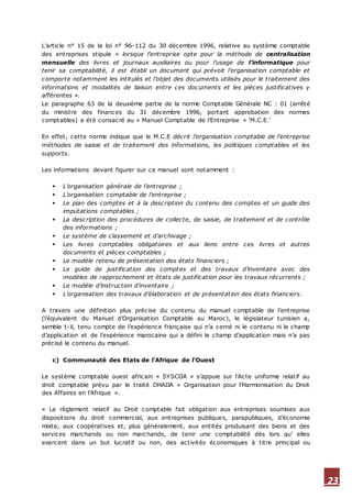 23
L’article n° 15 de la loi n° 96-112 du 30 décembre 1996, relative au système comptable
des entreprises stipule « lorsque l’entreprise opte pour la méthode de centralisation
mensuelle des livres et journaux auxiliaires ou pour l’usage de l’informatique pour
tenir sa comptabilité, il est établi un document qui prévoit l’organisation comptable et
comporte notamment les intitulés et l’objet des documents utilisés pour le traitement des
informations et modalités de liaison entre ces documents et les pièces justificatives y
afférentes ».
Le paragraphe 63 de la deuxième partie de la norme Comptable Générale NC : 01 (arrêté
du ministre des finances du 31 décembre 1996, portant approbation des normes
comptables) a été consacré au « Manuel Comptable de l’Entreprise » ‘M.C.E.’
En effet, cette norme indique que le M.C.E décrit l’organisation comptable de l’entreprise
méthodes de saisie et de traitement des informations, les politiques comptables et les
supports.
Les informations devant figurer sur ce manuel sont notamment :
 L’organisation générale de l’entreprise ;
 L’organisation comptable de l’entreprise ;
 Le plan des comptes et à la description du contenu des comptes et un guide des
imputations comptables ;
 La description des procédures de collecte, de saisie, de traitement et de contrôle
des informations ;
 Le système de classement et d’archivage ;
 Les livres comptables obligatoires et aux liens entre ces livres et autres
documents et pièces comptables ;
 Le modèle retenu de présentation des états financiers ;
 Le guide de justification des comptes et des travaux d’inventaire avec des
modèles de rapprochement et états de justification pour les travaux récurrents ;
 Le modèle d’instruction d’inventaire ;
 L’organisation des travaux d’élaboration et de présentation des états financiers.
A travers une définition plus précise du contenu du manuel comptable de l’entreprise
(l’équivalent du Manuel d’Organisation Comptable au Maroc), le législateur tunisien a,
semble t-il, tenu compte de l’expérience française qui n’a cerné ni le contenu ni le champ
d’application et de l’expérience marocaine qui a défini le champ d’application mais n’a pas
précisé le contenu du manuel.
c) Communauté des Etats de l’Afrique de l’Ouest
Le système comptable ouest africain « SYSCOA » s’appuie sur l’Acte uniforme relatif au
droit comptable prévu par le traité OHADA « Organisation pour l’Harmonisation du Droit
des Affaires en l’Afrique ».
« Le règlement relatif au Droit comptable fait obligation aux entreprises soumises aux
dispositions du droit commercial, aux entreprises publiques, parapubliques, d’économie
mixte, aux coopératives et, plus généralement, aux entités produisant des biens et des
services marchands ou non marchands, de tenir une comptabilité dès lors qu’ elles
exercent dans un but lucratif ou non, des activités économiques à titre principal ou
 