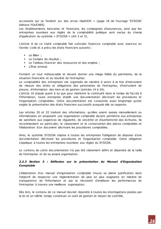 24
accessoire qui se fondent sur des actes répétitifs » (page 18 de l’ouvrage ‘SYSCOA’
éditions FOUCHER).
Les établissements bancaires et financiers, les compagnies d’assurances, ainsi que les
entreprises soumises aux règles de la c omptabilité publique sont exclus du champ
d’application du système « SYSCOA » (Art 2 et 5).
L’article 8 de ce traité comptable fait coïncider l’exercice comptable avec exercice en
l’année civile et a prévu les états financiers suivants :
 Le Bilan ;
 Le Compte de résultat ;
 Le Tableau financier des ressources et des emplois ;
 L’Etat annexé.
Formant un tout indissociable et devant donner une image fidèle du patrimoine, de la
situation financière et du résultat de l’entreprise.
La comptabilité des entreprises est organisée de manière à servir à la fois d’instrument
de mesure des droits et obligations des partenaires de l’entreprise, d’instrument de
preuve, d’information des tiers et de gestion (articles 14 à 24).
L’article 16 stipule quant à lui que pour maintenir la continuité dans le temps de l’accès à
l’information, toute entreprise établit une documentation décrivant les procédures et
l’organisation comptables. Cette documentation est conservée aussi longtemps qu’est
exigée la présentation des états financiers successifs auxquels elle se rapporte.
Les articles 20 et 22 traitent des informations, qu’elles soient saisies manuellement ou
informatisées en proposant une organisation comptable devant permettre aux entreprises
de satisfaire aux exigences de régularité, de sincérité et d’authenticité des écritures. Ils
recommandent en particulier, le classement et la conservation des pièces comptables et
l’élaboration d’un document décrivant les procédures comptables.
Ainsi, le système SYSCOA impose à toutes les entreprises l’obligation de disposer d’une
documentation décrivant les procédures et l’organisation comptable. Cette obligation
s’applique à toutes les entreprises soumises aux règles du SYSCOA.
Le contenu de cette documentation n’a pas été clairement défini et dépendra de la taille
de l’entreprise et de sa propre organisation.
2.2.3 Section 3 : Réflexion sur la présentation du Manuel d’Organisation
Comptable
L’élaboration d’un manuel d’organisation comptable trouve sa pleine justification dans
l’objectif de respecter une réglementation de plus en plus exigeante en matière de
transparence de l’information et par la nécessité d’améliorer les performances de
l’entreprise à travers une meilleure organisation.
Dés lors; le contenu de ce manuel devrait répondre à toutes les interrogations posées par
la loi et en même temps constituer un outil de gestion et moyen de contrôle.
 