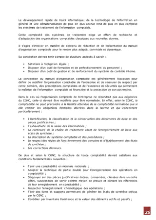 25
Le développement rapide de l’outil informatique, de la technologie de l’information en
général et une dématérialisation de plus en plus accrue rend de plus en plus complexe
les systèmes de traitement de l’information comptable.
Cette complexité des systèmes de traitement exige un effort de recherche et
d’adaptation des organisations comptables classiques aux nouvelles donnes.
Il s’agira d’innover en matière de contenu de rédaction et de présentation du manuel
d’organisation comptable pour le rendre plus adapté, conviviale et dynamique.
Sa conception devrait tenir compte de plusieurs aspects à savoir :
 Satisfaire à l’obligation légale ;
 Disposer d’un outil de formation et de perfectionnement du personnel ;
 Disposer d’un outil de gestion et de renforcement du système de contrôle interne.
La conception du manuel d’organisation comptable est généralement l’occasion pour
définir ou redéfinir l’organisation comptable de l’entreprise et de s’assurer du respect par
cette dernière, des prescriptions comptables et de l’existence de sécurités qui permettent
la maîtrise de l’information comptable et financière et la protection de son patrimoine.
Dans le cas où l’organisation comptable de l’entreprise ne répondrait pas aux exigences
du CGNC, celle-ci devrait être redéfinie pour être normalisée. En effet, selon le CGNC, la
comptabilité ne peut prétendre à la fiabilité attendue de la comptabilité normalisée que si
elle remplit les obligations formelles décrites dans la Norme et qui concernent
particulièrement :
 L’identification, la classification et la conservation des documents de base et des
pièces justificatives ;
 L’exhaustivité de la saisie des informations ;
 La continuité de la chaîne de traitement allant de l’enregistrement de base aux
états de synthèse ;
 La description du système comptable et des procédures ;
 Le respect des règles de fonctionnement des comptes et d’établissement des états
de synthèse ;
 Les corrections d’erreurs.
De plus et selon le CGNC, la structure de toute comptabilité devrait satisfaire aux
conditions fondamentales suivantes :
 Tenir une comptabilité en monnaie nationale ;
 Adopter la technique de partie double pour l’enregistrement des opérations en
comptabilité ;
 S’appuyer sur des pièces justificatives datées, conservées, classées dans un ordre
défini, susceptibles de servir comme moyen de preuve et portant les références
de leur enregistrement en comptabilité ;
 Respecter l’enregistrement chronologique des opérations ;
 Tenir des livres et supports permettant de générer les états de synthèse prévus
par le CGNC ;
 Contrôler par inventaire l’existence et la valeur des éléments actifs et passifs ;
 
