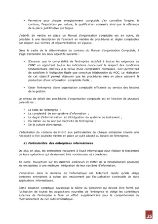 26
 Permettre pour chaque enregistrement comptable d’en connaître l’origine, le
contenu, l’imputation par nature, la qualification sommaire ainsi que la référence
de la pièce justificative qui l’appui.
L’intérêt de mettre en place un Manuel d’organisation comptable est en outre, de
procéder à une description de l’existant en matière de procédures et règles comptables
par rapport aux normes et réglementations en vigueur.
Dans le cadre de la détermination du contenu du Manuel d’organisation Comptable, il
s’agit d’atteindre les deux objectifs suivants :
 S’assurer que la comptabilité de l’entreprise satisfait à toutes les exigences du
CGNC en apportant toutes les indications concernant le respect des conditions
fondamentales relatives à la tenue d’une comptabilité normalisée. Ceci permettrait
de satisfaire à l’obligation légale que constitue l’élaboration du MOC. La réalisation
de cet objectif permet d’assurer que les procédures mise en place assurent la
production d’une information comptable fiable ;
 Doter l’entreprise d’une organisation comptable efficiente au service des besoins
de la gestion.
Le niveau de détail des procédures d’organisation comptable est en fonction de plusieurs
paramètres :
 La taille de l’entreprise ;
 La complexité de son système d’information ;
 Le degré d’informatisation et d’intégration du système de traitement ;
 Du métier ou du secteur d’activité de l’entreprise ;
 De la culture d’entreprise.
L’adaptation du contenu du M.O.C aux particularités de chaque entreprise s’avère une
nécessité si l’on souhaite mettre en place un outil adapté au besoin de l’entreprise.
a) Particularités des entreprises informatisées
De plus en plus, les entreprises recourent à l’outil informatique pour réaliser le traitement
de leurs opérations qui deviennent très nombreuses et complexes.
En outre, l’ouverture sur les marchés extérieurs et l’effet de la mondialisation poussent
les entreprises à une meilleure intégration de leur système d’information.
L’innovation dans le domaine de l’informatique est tellement rapide qu’elle oblige
certaines entreprises à suivre son mouvement par l’actualisation continuelle de leurs
applications informatiques.
Cette situation complique davantage la tâche du personnel qui devrait être formé sur
l’utilisation de toutes les acquisitions nouvelles de l’entreprise et oblige les contrôleurs
externes de l’entreprise à faire un effort supplémentaire pour la compréhension du
fonctionnement de cet outil informatique.
 