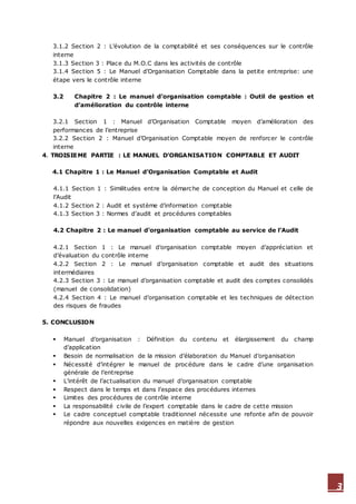 3
3.1.2 Section 2 : L’évolution de la comptabilité et ses conséquences sur le contrôle
interne
3.1.3 Section 3 : Place du M.O.C dans les activités de contrôle
3.1.4 Section 5 : Le Manuel d’Organisation Comptable dans la petite entreprise: une
étape vers le contrôle interne
3.2 Chapitre 2 : Le manuel d’organisation comptable : Outil de gestion et
d’amélioration du contrôle interne
3.2.1 Section 1 : Manuel d’Organisation Comptable moyen d’amélioration des
performances de l’entreprise
3.2.2 Section 2 : Manuel d’Organisation Comptable moyen de renforcer le contrôle
interne
4. TROISIEME PARTIE : LE MANUEL D’ORGANISATION COMPTABLE ET AUDIT
4.1 Chapitre 1 : Le Manuel d’Organisation Comptable et Audit
4.1.1 Section 1 : Similitudes entre la démarche de conception du Manuel et celle de
l’Audit
4.1.2 Section 2 : Audit et système d’information comptable
4.1.3 Section 3 : Normes d’audit et procédures comptables
4.2 Chapitre 2 : Le manuel d’organisation comptable au service de l’Audit
4.2.1 Section 1 : Le manuel d’organisation comptable moyen d’appréciation et
d’évaluation du contrôle interne
4.2.2 Section 2 : Le manuel d’organisation comptable et audit des situations
intermédiaires
4.2.3 Section 3 : Le manuel d’organisation comptable et audit des comptes consolidés
(manuel de consolidation)
4.2.4 Section 4 : Le manuel d’organisation comptable et les techniques de détection
des risques de fraudes
5. CONCLUSION
 Manuel d’organisation : Définition du contenu et élargissement du champ
d’application
 Besoin de normalisation de la mission d’élaboration du Manuel d’organisation
 Nécessité d’intégrer le manuel de procédure dans le cadre d’une organisation
générale de l’entreprise
 L’intérêt de l’actualisation du manuel d’organisation comptable
 Respect dans le temps et dans l’espace des procédures internes
 Limites des procédures de contrôle interne
 La responsabilité civile de l’expert comptable dans le cadre de cette mission
 Le cadre conceptuel comptable traditionnel nécessite une refonte afin de pouvoir
répondre aux nouvelles exigences en matière de gestion
 