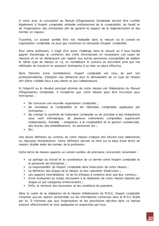 30
A notre avis, la conception du Manuel d’Organisation Comptable devrait être confiée
légalement à l’expert comptable véritable professionnel de la comptabilité, de l’audit et
de l’organisation des entreprises afin de garantir le respect de la réglementation et des
normes en vigueur.
Toutefois, ce souhait semble être non réalisable dans la mesure où le conseil en
organisation comptable ne peut pas constituer un monopole d’expert comptable.
Pour notre profession, il s’agit d’un autre challenge dans la mesure où il nous faudra
gagner d’avantage la confiance des chefs d’entreprises en réussissant ces types de
missions et en se démarquant par rapport aux autres personnes susceptibles de réaliser
le même type de mission et ce, en normalisant le contenu du document ainsi que nos
méthodes de travail et en assistant l’entreprise à sa mise en place effective.
Dans l’attente d’une normalisation, l’expert comptable est tenu de part son
professionnalisme, d’adopter une démarche pour le déroulement de ce type de mission
afin d’être crédible face à ses clients et ses collaborateurs.
Si l’objectif ou le résultat principal attendu de cette mission est l’élaboration du Manuel
d’Organisation Comptable, il n’empêche que cette mission peut être l’occasion pour
l’entreprise :
 De concevoir une nouvelle organisation comptable ;
 De normaliser la comptabilité et les méthodes comptables appliquées par
l’entreprise ;
 De changer le système de traitement comptable ou de procéder à des intégrations
sous outil informatique, de plusieurs traitements comptables auparavant
indépendants. Exemple : intégration à la comptabilité de la gestion commerciale,
des stocks, des immobilisations, du personnel etc.;
 Etc.
Une bonne définition du contenu de cette mission s’impose afin d’éviter tout malentendu
ou mauvaise interprétation. Cette définition devrait se faire sur la base d’une lettre de
mission établie selon les normes de la profession.
Cette lettre de mission apporte un certain nombre de précisions concernant notamment :
 Le partage du travail et la coordination de ce dernier entre l’expert comptable et
le personnel de l’entreprise ;
 La responsabilité de l’expert comptable dans l’exécution de cette mission ;
 La définition des étapes de la mission et leur calendrier d’exécution ;
 Les rapports intermédiaires et de fin d’étapes à remettre ainsi que leur contenu ;
 D’une évaluation du temps nécessaire à la réalisation de cette mission répartie par
étapes et par catégories d’intervenants ;
 Enfin, le montant des honoraires et les conditions de paiement.
Dans le cadre de la réalisation de la mission d’élaboration du M.O.C, l’expert comptable
n’exprime aucune opinion personnelle sur les informations contenues dans le M.O.C établi
par lui. Il n’atteste pas que l’organisation et les procédures décrites dans ce manuel
existent effectivement et sont appliquées et respectées par tous.
 