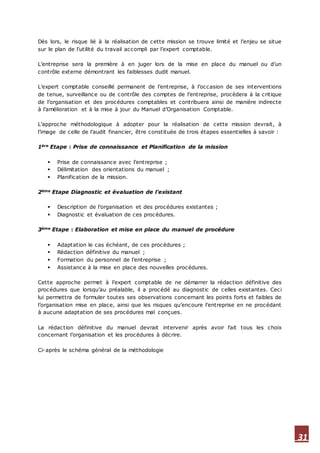 31
Dès lors, le risque lié à la réalisation de cette mission se trouve limité et l’enjeu se situe
sur le plan de l’utilité du travail accompli par l’expert comptable.
L’entreprise sera la première à en juger lors de la mise en place du manuel ou d’un
contrôle externe démontrant les faiblesses dudit manuel.
L’expert comptable conseillé permanent de l’entreprise, à l’occasion de ses interventions
de tenue, surveillance ou de contrôle des comptes de l’entreprise, procèdera à la critique
de l’organisation et des procédures comptables et contribuera ainsi de manière indirecte
à l’amélioration et à la mise à jour du Manuel d’Organisation Comptable.
L’approche méthodologique à adopter pour la réalisation de cette mission devrait, à
l’image de celle de l’audit financier, être constituée de trois étapes essentielles à savoir :
1ère Etape : Prise de connaissance et Planification de la mission
 Prise de connaissance avec l’entreprise ;
 Délimitation des orientations du manuel ;
 Planification de la mission.
2ème Etape Diagnostic et évaluation de l’existant
 Description de l’organisation et des procédures existantes ;
 Diagnostic et évaluation de ces procédures.
3ème Etape : Elaboration et mise en place du manuel de procédure
 Adaptation le cas échéant, de ces procédures ;
 Rédaction définitive du manuel ;
 Formation du personnel de l’entreprise ;
 Assistance à la mise en place des nouvelles procédures.
Cette approche permet à l’expert comptable de ne démarrer la rédaction définitive des
procédures que lorsqu’au préalable, il a procédé au diagnostic de celles existantes. Ceci
lui permettra de formuler toutes ses observations concernant les points forts et faibles de
l’organisation mise en place, ainsi que les risques qu’encoure l’entreprise en ne procédant
à aucune adaptation de ses procédures mal conçues.
La rédaction définitive du manuel devrait intervenir après avoir fait tous les choix
concernant l’organisation et les procédures à décrire.
Ci-après le schéma général de la méthodologie
 