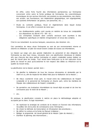 34
En effet, cette fiche fournit des informations permanentes sur l’entreprise
concernant entre autre la forme juridique de l’entreprise, les caractéristiques
économiques de son secteur d’activité, ses produits ou ses prestations, ses clients,
ses achats, ses fournisseurs, son implantation géographique, son organigramme,
son système d’information de gestion, son personnel, etc. ;
 Etude du contexte juridique, fiscal et réglementaire dans lequel évolue
l’entreprise. A cet effet il convient de noter que :
o Les établissements publics sont soumis en matière de tenue de comptabilité
aux dispositions du décret n°2 – 89 – 61 ;
o Les entreprises évoluant dans certains secteurs sont soumises à des
obligations spécifiques en matière d’organisation et tenue des comptes.
C’est le cas notamment du secteur banquier, assurances, des minotiers etc.
Ceci permettra de mieux situer l’entreprise au sein de son environnement interne et
externe et d’élaborer un plan de travail tenant compte de toutes ces informations.
La mission qui exige une plus grande implication du personnel et des dirigeants de
l’entreprise au plus haut niveau, nécessite donc une planification minutieuse et réaliste
afin que chacune des deux parties (entreprise et expert comptable) puisse réaliser sa
part de travail dans les temps. Tout retard dans l’exécution ou la non exécution d’une
partie du travail ne peut qu’occasionner le non respect des délais ou influencer sur la
qualité du travail rendu.
La planification de la mission permet donc :
 De planifier la réalisation de tous les travaux nécessaires et demandés par le
client et ce, afin de respecter les délais fixés pour la réalisation de la mission ;
 De mieux coordonné d’une part, le travail entre les collaborateurs de l’expert
comptable et le personnel de l’entreprise et d’autre part, entre les membres de
l’équipe des collaborateurs de l’expert comptable ;
 De permettre une évaluation intermédiaire du travail déjà accompli et de tirer les
conclusions pour le reste de la mission ;
 etc.
En pratique, la planification consiste à mettre en place la méthodologie adoptée et
acceptée par le client. Il s’agit notamment :
 De repréciser la stratégie de conduite de la mission en fonction des informations
recueillies lors de la prise de connaissance avec l’entreprise ;
 De choisir la méthode de transcription et d’évaluation des procédures ;
 De définir le contenu et la forme du Manuel à élaborer ;
 Rédiger le programme de travail général de la mission (plan de mission) ;
 D’arrêter le planning des interventions ;
 