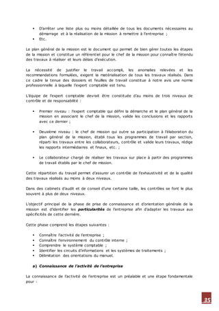 35
 D’arrêter une liste plus ou moins détaillée de tous les documents nécessaires au
démarrage et à la réalisation de la mission à remettre à l’entreprise ;
 Etc.
Le plan général de la mission est le document qui permet de bien gérer toutes les étapes
de la mission et constitue un référentiel pour le chef de la mission pour connaître l’étendu
des travaux à réaliser et leurs délais d’exécution.
La nécessité de justifier le travail accompli, les anomalies relevées et les
recommandations formulées, exigent la matérialisation de tous les travaux réalisés. Dans
ce cadre la tenue des dossiers et feuilles de travail constitue à notre avis une norme
professionnelle à laquelle l’expert comptable est tenu.
L’équipe de l’expert comptable devrait être constituée d’au moins de trois niveaux de
contrôle et de responsabilité :
 Premier niveau : l’expert comptable qui défini la démarche et le plan général de la
mission en associant le chef de la mission, valide les conclusions et les rapports
avec ce dernier ;
 Deuxième niveau : le chef de mission qui outre sa participation à l’élaboration du
plan général de la mission, établi tous les programmes de travail par section,
réparti les travaux entre les collaborateurs, contrôle et valide leurs travaux, rédige
les rapports intermédiaires et finaux, etc. ;
 Le collaborateur chargé de réaliser les travaux sur place à partir des programmes
de travail établis par le chef de mission.
Cette répartition du travail permet d’assurer un contrôle de l’exhaustivité et de la qualité
des travaux réalisés au moins à deux niveaux.
Dans des cabinets d’audit et de conseil d’une certaine taille, les contrôles se font le plus
souvent à plus de deux niveaux.
L’objectif principal de la phase de prise de connaissance et d’orientation générale de la
mission est d’identifier les particularités de l’entreprise afin d’adapter les travaux aux
spécificités de cette dernière.
Cette phase comprend les étapes suivantes :
 Connaître l’activité de l’entreprise ;
 Connaître l’environnement du contrôle interne ;
 Comprendre le système comptable ;
 Identifier les circuits d’informations et les systèmes de traitements ;
 Délimitation des orientations du manuel.
a) Connaissance de l’activité de l’entreprise
La connaissance de l’activité de l’entreprise est un préalable et une étape fondamentale
pour :
 