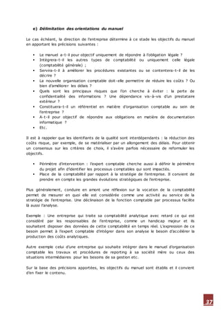 37
e) Délimitation des orientations du manuel
Le cas échéant, la direction de l’entreprise détermine à ce stade les objectifs du manuel
en apportant les précisions suivantes :
 Le manuel a-t-il pour objectif uniquement de répondre à l’obligation légale ?
 Intègrera-t-il les autres types de comptabilité ou uniquement celle légale
(comptabilité générale) ;
 Servira-t-il à améliorer les procédures existantes ou se contentera-t-il de les
décrire ?
 La nouvelle organisation comptable doit-elle permettre de réduire les coûts ? Ou
bien d’améliorer les délais ?
 Quels sont les principaux risques que l’on cherche à éviter : la perte de
confidentialité des informations ? Une dépendance vis-à-vis d’un prestataire
extérieur ?
 Constituera-t-il un référentiel en matière d’organisation comptable au sein de
l’entreprise ?
 A-t-il pour objectif de répondre aux obligations en matière de documentation
informatique ?
 Etc.
Il est à rappeler que les identifiants de la qualité sont interdépendants : la réduction des
coûts risque, par exemple, de se matérialiser par un allongement des délais. Pour obtenir
un consensus sur les critères de choix, il s’avère parfois nécessaire de reformuler les
objectifs.
 Périmètre d’intervention : l’expert comptable cherche aussi à définir le périmètre
du projet afin d’identifier les processus comptables qui sont impactés.
 Place de la comptabilité par rapport à la stratégie de l’entreprise. Il convient de
prendre en compte les grandes évolutions stratégiques de l’entreprise.
Plus généralement, conduire en amont une réflexion sur la vocation de la comptabilité
permet de mesurer en quoi elle est considérée comme une activité au service de la
stratégie de l’entreprise. Une déclinaison de la fonction comptable par processus facilite
là aussi l’analyse.
Exemple : Une entreprise qui traite sa comptabilité analytique avec retard ce qui est
considéré par les responsables de l’entreprise, comme un handicap majeur et ils
souhaitent disposer des données de cette comptabilité en temps réel. L’expression de ce
besoin permet à l’expert comptable d’intégrer dans son analyse le besoin d’accélérer la
production des coûts analytiques.
Autre exemple celui d’une entreprise qui souhaite intégrer dans le manuel d’organisation
comptable les travaux et procédures de reporting à sa société mère ou ceux des
situations intermédiaires pour les besoins de sa gestion etc.
Sur la base des précisions apportées, les objectifs du manuel sont établis et il convient
d’en fixer le contenu.
 