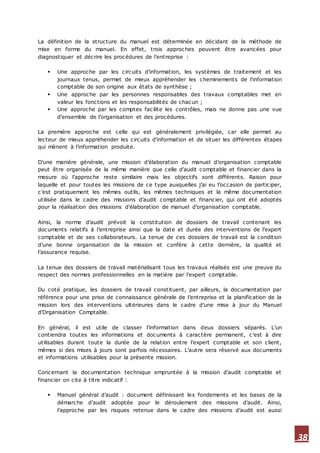 38
La définition de la structure du manuel est déterminée en décidant de la méthode de
mise en forme du manuel. En effet, trois approches peuvent être avancées pour
diagnostiquer et décrire les procédures de l’entreprise :
 Une approche par les circuits d’information, les systèmes de traitement et les
journaux tenus, permet de mieux appréhender les cheminements de l’information
comptable de son origine aux états de synthèse ;
 Une approche par les personnes responsables des travaux comptables met en
valeur les fonctions et les responsabilités de chacun ;
 Une approche par les comptes facilite les contrôles, mais ne donne pas une vue
d’ensemble de l’organisation et des procédures.
La première approche est celle qui est généralement privilégiée, car elle permet au
lecteur de mieux appréhender les circuits d’information et de situer les différentes étapes
qui mènent à l’information produite.
D’une manière générale, une mission d’élaboration du manuel d’organisation comptable
peut être organisée de la même manière que celle d’audit comptable et financier dans la
mesure où l’approche reste similaire mais les objectifs sont différents. Raison pour
laquelle et pour toutes les missions de ce type auxquelles j’ai eu l’occasion de participer,
c’est pratiquement les mêmes outils, les mêmes techniques et la même documentation
utilisée dans le cadre des missions d’audit comptable et financier, qui ont été adoptés
pour la réalisation des missions d’élaboration de manuel d’organisation comptable.
Ainsi, la norme d’audit prévoit la constitution de dossiers de travail contenant les
documents relatifs à l’entreprise ainsi que la date et durée des interventions de l’expert
comptable et de ses collaborateurs. La tenue de ces dossiers de travail est la condition
d’une bonne organisation de la mission et confère à cette dernière, la qualité et
l’assurance requise.
La tenue des dossiers de travail matérialisant tous les travaux réalisés est une preuve du
respect des normes professionnelles en la matière par l’expert comptable.
Du coté pratique, les dossiers de travail constituent, par ailleurs, la documentation par
référence pour une prise de connaissance générale de l’entreprise et la planification de la
mission lors des interventions ultérieures dans le cadre d’une mise à jour du Manuel
d’Organisation Comptable.
En général, il est utile de classer l’information dans deux dossiers séparés. L’un
contiendra toutes les informations et documents à caractère permanent, c’est à dire
utilisables durant toute la durée de la relation entre l’expert comptable et son client,
mêmes si des mises à jours sont parfois nécessaires. L’autre sera réservé aux documents
et informations utilisables pour la présente mission.
Concernant la documentation technique empruntée à la mission d’audit comptable et
financier on cite à titre indicatif :
 Manuel général d’audit : document définissant les fondements et les bases de la
démarche d’audit adoptée pour le déroulement des missions d’audit. Ainsi,
l’approche par les risques retenue dans le cadre des missions d’audit est aussi
 