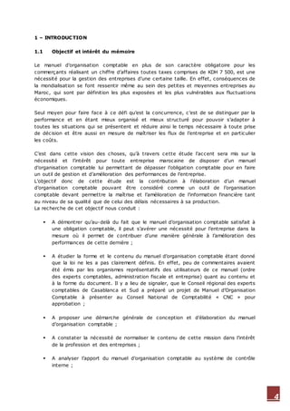 4
1 – INTRODUCTION
1.1 Objectif et intérêt du mémoire
Le manuel d’organisation comptable en plus de son caractère obligatoire pour les
commerçants réalisant un chiffre d’affaires toutes taxes comprises de KDH 7 500, est une
nécessité pour la gestion des entreprises d’une certaine taille. En effet, conséquences de
la mondialisation se font ressentir même au sein des petites et moyennes entreprises au
Maroc, qui sont par définition les plus exposées et les plus vulnérables aux fluctuations
économiques.
Seul moyen pour faire face à ce défi qu’est la concurrence, c’est de se distinguer par la
performance et en étant mieux organisé et mieux structuré pour pouvoir s’adapter à
toutes les situations qui se présentent et réduire ainsi le temps nécessaire à toute prise
de décision et être aussi en mesure de maîtriser les flux de l’entreprise et en particulier
les coûts.
C’est dans cette vision des choses, qu’à travers cette étude l’accent sera mis sur la
nécessité et l’intérêt pour toute entreprise marocaine de disposer d’un manuel
d’organisation comptable lui permettant de dépasser l’obligation comptable pour en faire
un outil de gestion et d’amélioration des performances de l’entreprise.
L’objectif donc de cette étude est la contribution à l’élaboration d’un manuel
d’organisation comptable pouvant être considéré comme un outil de l’organisation
comptable devant permettre la maîtrise et l’amélioration de l’information financière tant
au niveau de sa qualité que de celui des délais nécessaires à sa production.
La recherche de cet objectif nous conduit :
 A démontrer qu’au-delà du fait que le manuel d’organisation comptable satisfait à
une obligation comptable, il peut s’avérer une nécessité pour l’entreprise dans la
mesure où il permet de contribuer d’une manière générale à l’amélioration des
performances de cette dernière ;
 A étudier la forme et le contenu du manuel d’organisation comptable étant donné
que la loi ne les a pas clairement définis. En effet, peu de commentaires avaient
été émis par les organismes représentatifs des utilisateurs de ce manuel (ordre
des experts comptables, administration fiscale et entreprise) quant au contenu et
à la forme du document. Il y a lieu de signaler, que le Conseil régional des experts
comptables de Casablanca et Sud a préparé un projet de Manuel d’Organisation
Comptable à présenter au Conseil National de Comptabilité « CNC » pour
approbation ;
 A proposer une démarche générale de conception et d’élaboration du manuel
d’organisation comptable ;
 A constater la nécessité de normaliser le contenu de cette mission dans l’intérêt
de la profession et des entreprises ;
 A analyser l’apport du manuel d’organisation comptable au système de contrôle
interne ;
 