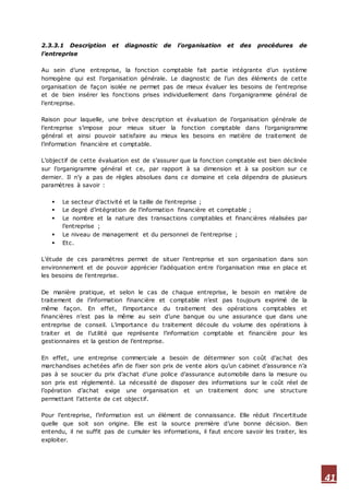 41
2.3.3.1 Description et diagnostic de l’organisation et des procédures de
l’entreprise
Au sein d’une entreprise, la fonction comptable fait partie intégrante d’un système
homogène qui est l’organisation générale. Le diagnostic de l’un des éléments de cette
organisation de façon isolée ne permet pas de mieux évaluer les besoins de l’entreprise
et de bien insérer les fonctions prises individuellement dans l’organigramme général de
l’entreprise.
Raison pour laquelle, une brève description et évaluation de l’organisation générale de
l’entreprise s’impose pour mieux situer la fonction comptable dans l’organigramme
général et ainsi pouvoir satisfaire au mieux les besoins en matière de traitement de
l’information financière et comptable.
L’objectif de cette évaluation est de s’assurer que la fonction comptable est bien déclinée
sur l’organigramme général et ce, par rapport à sa dimension et à sa position sur ce
dernier. Il n’y a pas de règles absolues dans ce domaine et cela dépendra de plusieurs
paramètres à savoir :
 Le secteur d’activité et la taille de l’entreprise ;
 Le degré d’intégration de l’information financière et comptable ;
 Le nombre et la nature des transactions comptables et financières réalisées par
l’entreprise ;
 Le niveau de management et du personnel de l’entreprise ;
 Etc.
L’étude de ces paramètres permet de situer l’entreprise et son organisation dans son
environnement et de pouvoir apprécier l’adéquation entre l’organisation mise en place et
les besoins de l’entreprise.
De manière pratique, et selon le cas de chaque entreprise, le besoin en matière de
traitement de l’information financière et comptable n’est pas toujours exprimé de la
même façon. En effet, l’importance du traitement des opérations comptables et
financières n’est pas la même au sein d’une banque ou une assurance que dans une
entreprise de conseil. L’importance du traitement découle du volume des opérations à
traiter et de l’utilité que représente l’information comptable et financière pour les
gestionnaires et la gestion de l’entreprise.
En effet, une entreprise commerciale a besoin de déterminer son coût d’achat des
marchandises achetées afin de fixer son prix de vente alors qu’un cabinet d’assurance n’a
pas à se soucier du prix d’achat d’une police d’assurance automobile dans la mesure ou
son prix est réglementé. La nécessité de disposer des informations sur le coût réel de
l’opération d’achat exige une organisation et un traitement donc une structure
permettant l’attente de cet objectif.
Pour l’entreprise, l’information est un élément de connaissance. Elle réduit l’incertitude
quelle que soit son origine. Elle est la source première d’une bonne décision. Bien
entendu, il ne suffit pas de cumuler les informations, il faut encore savoir les traiter, les
exploiter.
 