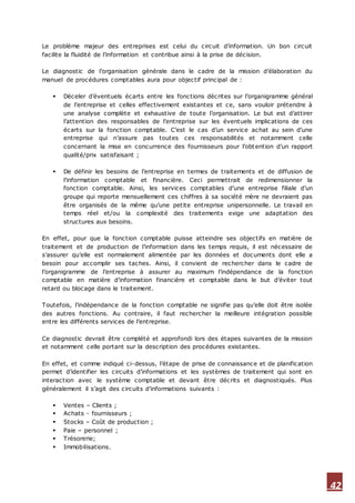 42
Le problème majeur des entreprises est celui du circuit d’information. Un bon circuit
facilite la fluidité de l’information et contribue ainsi à la prise de décision.
Le diagnostic de l’organisation générale dans le cadre de la mission d’élaboration du
manuel de procédures comptables aura pour objectif principal de :
 Déceler d’éventuels écarts entre les fonctions décrites sur l’organigramme général
de l’entreprise et celles effectivement existantes et ce, sans vouloir prétendre à
une analyse complète et exhaustive de toute l’organisation. Le but est d’attirer
l’attention des responsables de l’entreprise sur les éventuels implications de ces
écarts sur la fonction comptable. C’est le cas d’un service achat au sein d’une
entreprise qui n’assure pas toutes ces responsabilités et notamment celle
concernant la mise en concurrence des fournisseurs pour l’obtention d’un rapport
qualité/prix satisfaisant ;
 De définir les besoins de l’entreprise en termes de traitements et de diffusion de
l’information comptable et financière. Ceci permettrait de redimensionner la
fonction comptable. Ainsi, les services comptables d’une entreprise filiale d’un
groupe qui reporte mensuellement ces chiffres à sa société mère ne devraient pas
être organisés de la même qu’une petite entreprise unipersonnelle. Le travail en
temps réel et/ou la complexité des traitements exige une adaptation des
structures aux besoins.
En effet, pour que la fonction comptable puisse atteindre ses objectifs en matière de
traitement et de production de l’information dans les temps requis, il est nécessaire de
s’assurer qu’elle est normalement alimentée par les données et documents dont elle a
besoin pour accomplir ses taches. Ainsi, il convient de rechercher dans le cadre de
l’organigramme de l’entreprise à assurer au maximum l’indépendance de la fonction
comptable en matière d’information financière et comptable dans le but d’éviter tout
retard ou blocage dans le traitement.
Toutefois, l’indépendance de la fonction comptable ne signifie pas qu’elle doit être isolée
des autres fonctions. Au contraire, il faut rechercher la meilleure intégration possible
entre les différents services de l’entreprise.
Ce diagnostic devrait être complété et approfondi lors des étapes suivantes de la mission
et notamment celle portant sur la description des procédures existantes.
En effet, et comme indiqué ci-dessus, l’étape de prise de connaissance et de planification
permet d’identifier les circuits d’informations et les systèmes de traitement qui sont en
interaction avec le système comptable et devant être décrits et diagnostiqués. Plus
généralement il s’agit des circuits d’informations suivants :
 Ventes – Clients ;
 Achats - fournisseurs ;
 Stocks – Coût de production ;
 Paie – personnel ;
 Trésorerie;
 Immobilisations.
 
