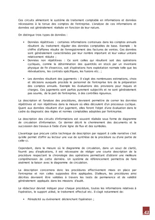 43
Ces circuits alimentent le système de traitement comptable en informations et données
nécessaires à la tenue des comptes de l’entreprise. L’analyse de ces informations et
données est généralement réalisée en fonction de leur nature.
On distingue trois types de données :
 Données répétitives : certaines informations contenues dans les comptes annuels
résultent du traitement régulier des données comptables de base. Exemple : le
chiffre d’affaires résulte de l’enregistrement des factures de ventes. Ces données
sont généralement caractérisées par leur nombre important et leur valeur unitaire
relativement réduite ;
 Données non répétitives : Ce sont celles qui résultent soit des opérations
cycliques, comme la détermination des quantités en stock par un inventaire
physique de fin d’exercice, soit d’opérations hors exploitation normale telle que les
réévaluations, les contrats spécifiques, les fusions etc. ;
 Les données résultant des jugements : Il s’agit des nombreuses estimations, choix
et décisions auxquels procède le personnel de l’entreprise lors de la préparation
des comptes annuels. Exemple les évaluations des provisions pour risques et
charges. Ces jugements sont parfois purement subjectifs et ne sont généralement
pas soumis, de la part de l’entreprise, à des contrôles rigoureux.
La description et l’analyse des procédures, devraient permettre de cerner les données
répétitives et non répétitives dans la mesure où elles découlent d’un processus cyclique.
Quant aux données résultant d’un jugement, elles feront l’objet d’une évaluation dans le
cadre du diagnostic des règles et normes comptables adoptées par l’entreprise.
La description des circuits d’informations est souvent réalisée sous forme de diagramme
de circulation d’information. Ce dernier décrit le cheminement des documents et la
succession des travaux à l’aide d’une ligne de flux et des symboles.
L’avantage que procure cette technique de description par rapport à celle narrative c’est
qu’elle permet d’offrir au lecteur une vue de synthèse de la procédure ou d’une partie de
celle-ci.
Cependant, dans la mesure où le diagramme de circulation, dans un souci de clarté,
fournit peu d’explications, il est nécessaire de rédiger une courte description de la
procédure respectant la chronologie des opérations permettant d’obtenir une meilleure
compréhension de cette dernière. Un système de référencement permettra de faire
aisément la liaison avec le diagramme de circulation.
La description concernera donc les procédures effectivement mises en place par
l’entreprise et non celles supposées être appliquées. D’ailleurs, les procédures ainsi
décrites devraient être validées à travers les tests de permanence et de validité
généralement appliqués dans les missions d’audit.
Le rédacteur devrait indiquer pour chaque procédure, toutes les informations relatives à
l’opération, le support utilisé, le traitement effectué etc. Il s’agit notamment de:
 Périodicité ou évènement déclenchant l’opération ;
 