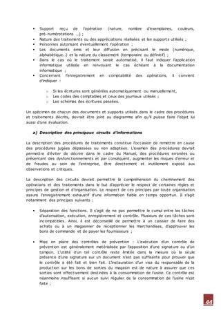 44
 Support reçu de l’opération (nature, nombre d’exemplaires, couleurs,
pré-numérotations …) ;
 Nature des traitements ou des appréciations réalisées et les support s utilisés ;
 Personnes autorisant éventuellement l’opération ;
 Les documents émis et leur diffusion en précisant le mode (numérique,
alphabétique..) et la nature du classement (temporaire ou définitif) ;
 Dans le cas où le traitement serait automatisé, il faut indiquer l’application
informatique utilisée en renvoyant le cas échéant à la documentation
informatique ;
 Concernant l’enregistrement en comptabilité des opérations, il convient
d’indiquer :
o Si les écritures sont générées automatiquement ou manuellement,
o Les codes des comptables et ceux des journaux utilisés ;
o Les schémas des écritures passées.
Un spécimen de chacun des documents et supports utilisés dans le cadre des procédures
et traitements décrits, devrait être joint au diagramme afin qu’il puisse faire l’objet lui
aussi d’une évaluation.
a) Description des principaux circuits d’informations
La description des procédures de traitements constitue l’occasion de remettre en cause
des procédures jugées dépassées ou non adaptées. L’examen des procédures devrait
permettre d’éviter de décrire dans le cadre du Manuel, des procédures erronées ou
présentant des dysfonctionnements et par conséquent, augmenter les risques d’erreur et
de fraudes au sein de l’entreprise, être directement et inutilement exposé aux
observations et critiques.
La description des circuits devrait permettre la compréhension du cheminement des
opérations et des traitements dans le but d’apprécier le respect de certaines règles et
principes de gestion et d’organisation. Le respect de ces principes par toute organisation
assure l’enregistrement exhaustif d’une information fiable en temps opportun. Il s’agit
notamment des principes suivants :
 Séparation des fonctions. Il s’agit de ne pas permettre le cumul entre les tâches
d’autorisation, exécution, enregistrement et contrôle. Plusieurs de ces tâches sont
incompatibles. Ainsi, il est déconseillé de permettre à un caissier de faire des
achats ou à un magasinier de réceptionner les marchandises, d’approuver les
bons de commande et de payer les fournisseurs ;
 Mise en place des contrôles de prévention : L’exécution d’un contrôle de
prévention est généralement matérialisée par l’apposition d’une signature ou d’un
tampon. L’utilité d’un tel contrôle reste limitée dans la mesure où la seule
présence d’une signature sur un document n’est pas suffisante pour prouver que
le contrôle a été fait et bien fait. L’instauration d’un visa du responsable de la
production sur les bons de sorties du magasin est de nature à assurer que ces
sorties sont effectivement destinées à la consommation de l’usine. Ce contrôle est
néanmoins insuffisant si aucun suivi régulier de la consommation de l’usine n’est
faite ;
 