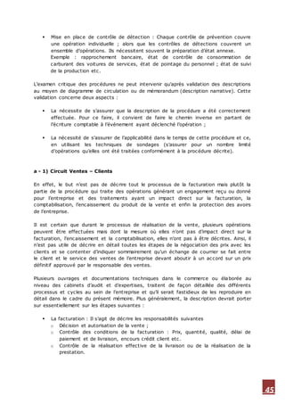 45
 Mise en place de contrôle de détection : Chaque contrôle de prévention couvre
une opération individuelle ; alors que les contrôles de détections couvrent un
ensemble d’opérations. Ils nécessitent souvent la préparation d’état annexe.
Exemple : rapprochement bancaire, état de contrôle de consommation de
carburant des voitures de services, état de pointage du personnel ; état de suivi
de la production etc.
L’examen critique des procédures ne peut intervenir qu’après validation des descriptions
au moyen de diagramme de circulation ou de mémorandum (description narrative). Cette
validation concerne deux aspects :
 La nécessite de s’assurer que la description de la procédure a été correctement
effectuée. Pour ce faire, il convient de faire le chemin inverse en partant de
l’écriture comptable à l’événement ayant déclenché l’opération ;
 La nécessité de s’assurer de l’applicabilité dans le temps de cette procédure et ce,
en utilisant les techniques de sondages (s’assurer pour un nombre limité
d’opérations qu’elles ont été traitées conformément à la procédure décrite).
a - 1) Circuit Ventes – Clients
En effet, le but n’est pas de décrire tout le processus de la facturation mais plutôt la
partie de la procédure qui traite des opérations générant un engagement reçu ou donné
pour l’entreprise et des traitements ayant un impact direct sur la facturation, la
comptabilisation, l’encaissement du produit de la vente et enfin la protection des avoirs
de l’entreprise.
Il est certain que durant le processus de réalisation de la vente, plusieurs opérations
peuvent être effectuées mais dont la mesure où elles n’ont pas d’impact direct sur la
facturation, l’encaissement et la comptabilisation, elles n’ont pas à être décrites. Ainsi, il
n’est pas utile de décrire en détail toutes les étapes de la négociation des prix avec les
clients et se contenter d’indiquer sommairement qu’un échange de courrier se fait entre
le client et le service des ventes de l’entreprise devant aboutir à un accord sur un prix
définitif approuvé par le responsable des ventes.
Plusieurs ouvrages et documentations techniques dans le commerce ou élaborée au
niveau des cabinets d’audit et d’expertises, traitent de façon détaillée des différents
processus et cycles au sein de l’entreprise et qu’il serait fastidieux de les reproduire en
détail dans le cadre du présent mémoire. Plus généralement, la desc ription devrait porter
sur essentiellement sur les étapes suivantes :
 La facturation : Il s’agit de décrire les responsabilités suivantes
o Décision et autorisation de la vente ;
o Contrôle des conditions de la facturation : Prix, quantité, qualité, délai de
paiement et de livraison, encours crédit client etc.
o Contrôle de la réalisation effective de la livraison ou de la réalisation de la
prestation.
 