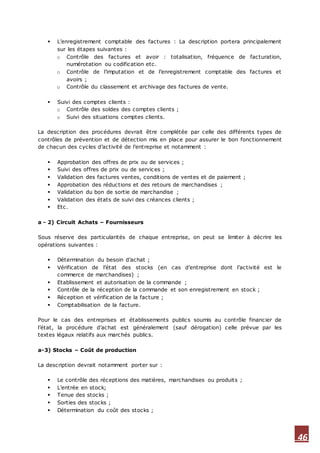 46
 L’enregistrement comptable des factures : La description portera principalement
sur les étapes suivantes :
o Contrôle des factures et avoir : totalisation, fréquence de facturation,
numérotation ou codification etc.
o Contrôle de l’imputation et de l’enregistrement comptable des factures et
avoirs ;
o Contrôle du classement et archivage des factures de vente.
 Suivi des comptes clients :
o Contrôle des soldes des comptes clients ;
o Suivi des situations comptes clients.
La description des procédures devrait être complétée par celle des différents types de
contrôles de prévention et de détection mis en place pour assurer le bon fonctionnement
de chacun des cycles d’activité de l’entreprise et notamment :
 Approbation des offres de prix ou de services ;
 Suivi des offres de prix ou de services ;
 Validation des factures ventes, conditions de ventes et de paiement ;
 Approbation des réductions et des retours de marchandises ;
 Validation du bon de sortie de marchandise ;
 Validation des états de suivi des créances clients ;
 Etc.
a - 2) Circuit Achats – Fournisseurs
Sous réserve des particularités de chaque entreprise, on peut se limiter à décrire les
opérations suivantes :
 Détermination du besoin d’achat ;
 Vérification de l’état des stocks (en cas d’entreprise dont l’activité est le
commerce de marchandises) ;
 Etablissement et autorisation de la commande ;
 Contrôle de la réception de la commande et son enregistrement en stock ;
 Réception et vérification de la facture ;
 Comptabilisation de la facture.
Pour le cas des entreprises et établissements publics soumis au contrôle financier de
l’état, la procédure d’achat est généralement (sauf dérogation) celle prévue par les
textes légaux relatifs aux marchés publics.
a-3) Stocks – Coût de production
La description devrait notamment porter sur :
 Le contrôle des réceptions des matières, marchandises ou produits ;
 L’entrée en stock;
 Tenue des stocks ;
 Sorties des stocks ;
 Détermination du coût des stocks ;
 