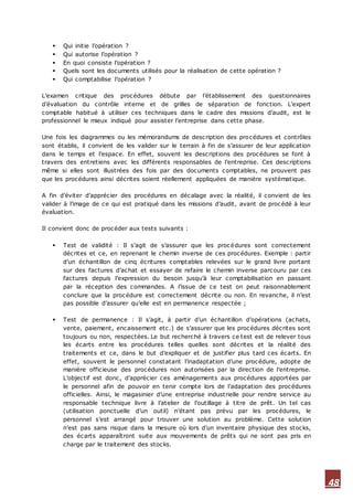 48
 Qui initie l’opération ?
 Qui autorise l’opération ?
 En quoi consiste l’opération ?
 Quels sont les documents utilisés pour la réalisation de cette opération ?
 Qui comptabilise l’opération ?
L’examen critique des procédures débute par l’établissement des questionnaires
d’évaluation du contrôle interne et de grilles de séparation de fonction. L’expert
comptable habitué à utiliser ces techniques dans le cadre des missions d’audit, est le
professionnel le mieux indiqué pour assister l’entreprise dans cette phase.
Une fois les diagrammes ou les mémorandums de description des procédures et contrôles
sont établis, il convient de les valider sur le terrain à fin de s’assurer de leur application
dans le temps et l’espace. En effet, souvent les descriptions des procédures se font à
travers des entretiens avec les différents responsables de l’entreprise. Ces descriptions
même si elles sont illustrées des fois par des documents comptables, ne prouvent pas
que les procédures ainsi décrites soient réellement appliquées de manière systématique.
A fin d’éviter d’apprécier des procédures en décalage avec la réalité, il convient de les
valider à l’image de ce qui est pratiqué dans les missions d’audit, avant de procédé à leur
évaluation.
Il convient donc de procéder aux tests suivants :
 Test de validité : Il s’agit de s’assurer que les procédures sont correctement
décrites et ce, en reprenant le chemin inverse de ces procédures. Exemple : partir
d’un échantillon de cinq écritures comptables relevées sur le grand livre portant
sur des factures d’achat et essayer de refaire le chemin inverse parcouru par ces
factures depuis l’expression du besoin jusqu’à leur comptabilisation en passant
par la réception des commandes. A l’issue de ce test on peut raisonnablement
conclure que la procédure est correctement décrite ou non. En revanche, il n’est
pas possible d’assurer qu’elle est en permanence respectée ;
 Test de permanence : Il s’agit, à partir d’un échantillon d’opérations (achats,
vente, paiement, encaissement etc.) de s’assurer que les procédures décrites sont
toujours ou non, respectées. Le but recherché à travers ce test est de relever tous
les écarts entre les procédures telles quelles sont décrites et la réalité des
traitements et ce, dans le but d’expliquer et de justifier plus tard ces écarts. En
effet, souvent le personnel constatant l’inadaptation d’une procédure, adopte de
manière officieuse des procédures non autorisées par la direction de l’entreprise.
L’objectif est donc, d’apprécier ces aménagements aux procédures apportées par
le personnel afin de pouvoir en tenir compte lors de l’adaptation des procédures
officielles. Ainsi, le magasinier d’une entreprise industrielle pour rendre service au
responsable technique livre à l’atelier de l’outillage à titre de prêt. Un tel cas
(utilisation ponctuelle d’un outil) n’étant pas prévu par les procédures, le
personnel s’est arrangé pour trouver une solution au problème. Cette solution
n’est pas sans risque dans la mesure où lors d’un inventaire physique des stocks,
des écarts apparaîtront suite aux mouvements de prêts qui ne sont pas pris en
charge par le traitement des stocks.
 