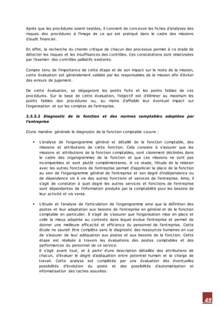 49
Après que les procédures soient testées, il convient de concevoir les fiches d’analyses des
risques des procédures à l’image de ce qui est pratiqué dans le cadre des missions
d’audit financier.
En effet, la recherche du chemin critique de chacun des processus permet à ce stade de
détecter les risques et les insuffisances des contrôles. Ces constatations sont relativisées
par l’examen des contrôles palliatifs existants.
Compte tenu de l’importance de cette étape et de son impact sur le reste de la mission,
cette évaluation est généralement validée par les responsables de la mission afin d’éviter
des erreurs de jugement.
De cette évaluation, se dégageront les points forts et les points faibles de ces
procédures. Sur la base de cette évaluation, l’objectif est d’éliminer au maximum les
points faibles des procédures ou, au moins d’affaiblir leur éventuel impact sur
l’organisation et sur les comptes de l’entreprise.
2.3.3.2 Diagnostic de la fonction et des normes comptables adoptées par
l’entreprise
D’une manière générale le diagnostic de la fonction comptable couvre :
 L’analyse de l’organigramme général et détaillé de la fonction comptable, des
missions et attributions de cette fonction. Cela consiste à s’assurer que les
missions et attributions de la fonction comptables, sont clairement déclinées dans
le cadre des organigrammes de la fonction et que ces missions ne sont pas
incompatibles et sont plutôt complémentaires. A ce stade, l’étude de la relation
avec les autres fonctions de l’entreprise permet d’apprécier la place de la fonction
au sein de l’organigramme général de l’entreprise et son degré d’indépendance ou
de dépendance vis à vis des autres fonctions et services de l’entreprise. Ainsi, il
s’agit de constater à quel degré les autres services et fonctions de l’entreprise
sont dépendantes de l’information produite par la comptabilité pour les besoins de
leur activité et vis versa.
 L’étude et l’analyse de l’articulation de l’organigramme ainsi que la définition des
postes et leur adaptation aux besoins de l’entreprise en général et de la fonction
comptable en particulier. Il s’agit de s’assurer que l’organisation mise en place et
celle la mieux adaptée au contexte dans lequel évolue l’entreprise et permet de
donner une meilleure efficacité et efficience du personnel de l’entreprise. Cette
étude ne saurait être complète sans le diagnostic des ressources humaines en vue
de s’assurer de leur adéquation aux postes et aux besoins de la fonction. Cette
étape est réalisée à travers les évaluations des postes comptables et des
performances du personnel de ce service.
Il s’agit avant tout, et à partir d’une description détaillée des attributions de
chacun, d’évaluer le degré d’adéquation entre potentiel humain et la charge de
travail. Cette analyse est complétée par une évaluation des éventuelles
possibilités d’évolution du poste et des possibilités d’automatisation et
informatisation des taches assurées.
 