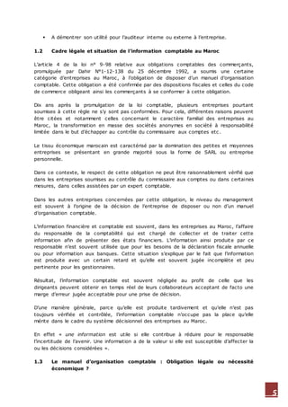 5
 A démontrer son utilité pour l’auditeur interne ou externe à l’entreprise.
1.2 Cadre légale et situation de l’information comptable au Maroc
L’article 4 de la loi n° 9-98 relative aux obligations comptables des commerçants,
promulguée par Dahir N°1-12-138 du 25 décembre 1992, a soumis une certaine
catégorie d’entreprises au Maroc, à l’obligation de disposer d’un manuel d’organisation
comptable. Cette obligation a été confirmée par des dispositions fiscales et celles du code
de commerce obligeant ainsi les commerçants à se conformer à cette obligation.
Dix ans après la promulgation de la loi comptable, plusieurs entreprises pourtant
soumises à cette règle ne s’y sont pas conformées. Pour cela, différentes raisons peuvent
être citées et notamment celles concernant le caractère familial des entreprises au
Maroc, la transformation en masse des sociétés anonymes en société à responsabilité
limitée dans le but d’échapper au contrôle du commissaire aux comptes etc .
Le tissu économique marocain est caractérisé par la domination des petites et moyennes
entreprises se présentant en grande majorité sous la forme de SARL ou entreprise
personnelle.
Dans ce contexte, le respect de cette obligation ne peut être raisonnablement vérifié que
dans les entreprises soumises au contrôle du commissaire aux comptes ou dans certaines
mesures, dans celles assistées par un expert comptable.
Dans les autres entreprises concernées par cette obligation, le niveau du management
est souvent à l’origine de la décision de l’entreprise de disposer ou non d’un manuel
d’organisation comptable.
L’information financière et comptable est souvent, dans les entreprises au Maroc, l’affaire
du responsable de la comptabilité qui est chargé de collecter et de traiter cette
information afin de présenter des états financiers. L’information ainsi produite par ce
responsable n’est souvent utilisée que pour les besoins de la déclaration fiscale annuelle
ou pour information aux banques. Cette situation s’explique par le fait que l’information
est produite avec un certain retard et qu’elle est souvent jugée incomplète et peu
pertinente pour les gestionnaires.
Résultat, l’information comptable est souvent négligée au profit de celle que les
dirigeants peuvent obtenir en temps réel de leurs collaborateurs acceptant de facto une
marge d’erreur jugée acceptable pour une prise de décision.
D’une manière générale, parce qu’elle est produite tardivement et qu’elle n’est pas
toujours vérifiée et contrôlée, l’information comptable n’occupe pas la place qu’elle
mérite dans le cadre du système décisionnel des entreprises au Maroc.
En effet « une information est utile si elle contribue à réduire pour le responsable
l’incertitude de l’avenir. Une information a de la valeur si elle est susceptible d’affecter la
ou les décisions considérées ».
1.3 Le manuel d’organisation comptable : Obligation légale ou nécessité
économique ?
 