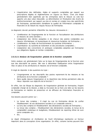 50
 L’appréciation des méthodes, règles et supports comptables par rapport aux
prescriptions légales et réglementaires en vigueur au Maroc. C’est une étape
généralement bien appréciée par les entreprises dans la mesure où cela leur
apporte une plus value mesurable. La détermination et l’évaluation des écarts de
dysfonctionnement par rapport aux lois et normes et compte tenu des spécificités
de l’entreprise, permettraient d’améliorer la qualité de l’information comptable et
financière et de réduire les risques fiscaux de l’entreprise.
Le diagnostic devrait permettre d’identifier les mesures nécessaires à :
 L’amélioration de l’organigramme de la fonction et l’actualisation des attributions
et missions de cette dernière ;
 L’adaptation des tâches assignées à de chacun des postes comptables aux
moyens informatiques et bureautiques et ressources humaines de l’entreprise ;
 L’amélioration du mode de fonctionnement du système d’information ;
 L’optimisation du système de traitement et des procédures comptables ;
 L’adaptation des conventions et pratiques comptables adoptées par l’entreprise
aux obligations légales et normes comptables ;
2.3.3.2.1 Analyse de l’organisation globale de la fonction comptable
Cette analyse est généralement faite sur la base de l’organigramme de la fonction ainsi
que des descriptifs de postes. Elle vise à déterminer l’adéquation entre l’organisation
mise en place et les attributions et missions de la fonction comptable.
Il s’agit de répondre à des questions du type :
 L’organigramme et les descriptifs des postes reprennent-ils les missions et les
attributions de la fonction comptable ?
 Dans quelle mesure l’organisation et la répartition des tâches permettent -elles de
mieux répondre aux objectifs de la fonction ?
En effet, lors de l’étape du diagnostic de l’organisation générale de l’entreprise, l’expert
comptable chargé de la mission, a déjà eu l’occasion de se faire une idée sur les besoins
de l’entreprise en matière de production et de diffusion de l’information financière et
comptable.
Ces besoins peuvent porter sur :
 La tenue des comptes : Il s’agit du cas où l’entreprise décide de confier
l’établissement de ses déclarations sociales à un comptable externe ;
 La tenu des comptes et l’établissement des déclarations sociales de l’entreprise ;
 La tenue des comptes ; l’établissement des déclarations sociales, la tenue de la
comptabilité analytique et budgétaire, l’établissement de reporting d’état de suivi
extra comptable etc.
 Etc.
Le degré d’intégration et d’utilisation de l’outil informatique représente un facteur
important dans la conception d’une organisation. En effet, certains taches peuvent être
 