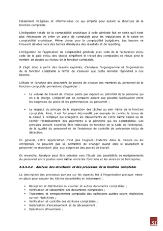 51
totalement intégrées et informatisées ce qui simplifie pour autant la structure de la
fonction comptable.
L’intégration totale de la comptabilité analytique à celle générale fait en sorte qu’il n’est
plus nécessaire de créer un poste de comptable pour les imputations et la saisie en
comptabilité analytique. Même chose pour la comptabilité budgétaire. Les besoins se
trouvent déviées vers des taches d’analyses des résultats et de reporting.
L’intégration de l’application de comptabilité générale avec celle de la facturation et/ou
celle de la paie et/ou des stocks simplifient le travail des comptables et réduit ainsi le
nombre de postes au niveau de la fonction comptable.
Il s’agit donc à partir des besoins exprimés, d’analyser l’organigramme et l’organisation
de la fonction comptable à l’effet de s’assurer que cette dernière répondrait à ces
besoins.
L’étude et l’analyse des descriptifs de postes de chacun des membres du personnel de la
fonction comptable permettent d’apprécier :
 Le volume de travail de chaque poste par rapport au potentiel de la personne qui
en a la charge. L’objectif est de comparer autant que possible l’adéquation entre
les exigences du poste et les performances du personnel ;
 Le respect du principe de la séparation des tâches au sein même de la fonction
comptable. Ainsi, il est fortement déconseillé par exemple de confier la tenue de
la caisse à l’employé qui enregistre les mouvements de cette même caisse ou de
confier l’établissement des paiements à la personne qui les comptabilise. Ces
principes doivent toutefois être relativisés en fonction de la taille de l’entreprise,
de la qualité du personnel et de l’existence de contrôle de prévention et/ou de
détection.
En général, cette appréciation n’est pas toujours évidente dans la mesure où les
entreprises ne peuvent pas se permettre de changer quand elles le souhaitent le
personnel ne répondant plus aux exigences des postes de travail.
En revanche, l’analyse peut être orientée vers l’étude des possibilités de redéploiements
du personnel entre postes voire même entre les fonctions et les services de l’entreprise.
2.3.3.2.2 - Analyse des structures et des processus de la fonction comptable
La description des processus portera sur les aspects liés à l’organisation pratique mises-
en place pour assurer les tâches essentielles et notamment :
 Réception et distribution du courrier et autres documents comptables ;
 Vérification et classement des documents comptables ;
 Traitement et enregistrement comptable des opérations quelles soient répétitives
ou non répétitives ;
 Vérification et contrôle des écritures comptables ;
 Autorisation d’encaissement et de décaissement ;
 Opérations d’inventaire ;
 