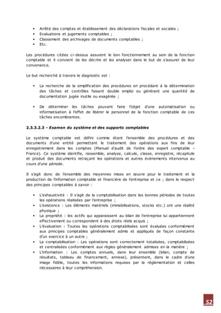 52
 Arrêté des comptes et établissement des déclarations fiscales et sociales ;
 Evaluations et jugements comptables ;
 Classement des archivages de documents comptables ;
 Etc.
Les procédures citées ci-dessus assurent le bon fonctionnement au sein de la fonction
comptable et il convient de les décrire et les analyser dans le but de s’assurer de leur
convenance.
Le but recherché à travers le diagnostic est :
 La recherche de la simplification des procédures en procédant à la détermination
des tâches et contrôles faisant double emploi ou générant une quantité de
documentation jugée inutile ou exagérée ;
 De déterminer les tâches pouvant faire l’objet d’une automatisation ou
informatisation à l’effet de libérer le personnel de la fonction comptable de ces
tâches encombrantes.
2.3.3.2.3 - Examen du système et des supports comptables
Le système comptable est défini comme étant l’ensemble des procédures et des
documents d’une entité permettant le traitement des opérations aux fins de leur
enregistrement dans les comptes (Manuel d’audit de l’ordre des expert comptable –
France). Ce système identifie, rassemble, analyse, calcule, classe, enregistre, récapitule
et produit des documents retraçant les opérations et autres évènements intervenus au
cours d’une période.
Il s’agit donc de l’ensemble des moyennes mises en œuvre pour le traitement et la
production de l’information comptable et financière de l’entreprise et ce ; dans le respect
des principes comptables à savoir :
 L’exhaustivité : Il s’agit de la comptabilisation dans les bonnes périodes de toutes
les opérations réalisées par l’entreprise ;
 L’existence : Les éléments matériels (immobilisations, stocks etc.) ont une réalité
physique ;
 La propriété : les actifs qui apparaissent au bilan de l’entreprise lui appartiennent
effectivement ou correspondent à des droits réels acquis ;
 L’évaluation : Toutes les opérations comptabilisées sont évaluées conformément
aux principes comptables généralement admis et appliqués de façon constante
d’un exercice à un autre ;
 La comptabilisation : Les opérations sont correctement totalisées, comptabilisées
et centralisées conformément aux règles généralement admises en la matière ;
 L’information : Les comptes annuels, dans leur ensemble (bilan, compte de
résultats, tableau de financement, annexe), présentent, dans le cadre d’une
image fidèle, toutes les informations requises par la réglementation et celles
nécessaires à leur compréhension.
 