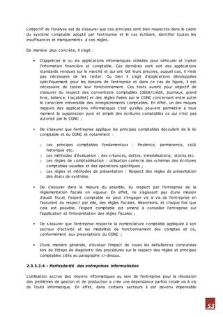 53
L’objectif de l’analyse est de s’assurer que ces principes sont bien respectés dans le cadre
du système comptable adopté par l’entreprise et le cas échéant, identifier toutes les
insuffisances et manquements à ces règles.
De manière plus concrète, il s’agit :
 D’apprécier le ou les applications informatiques utilisées pour véhiculer et traiter
l’information financière et comptable. Ces dernières sont soit des applications
standards vendues sur le marché et qui ont fait leurs preuves, auquel cas, il n’est
pas nécessaire de les tester. Ou bien il s’agit d’applications développées
spécifiquement pour les besoins de l’entreprise et dans ce cas de figure, il est
nécessaire de tester leur fonctionnement. Ces tests auront pour objectif de
s’assurer du respect des conventions comptables (débit/crédit, journaux, grand
livre, balance, traçabilité) et des règles fixées par le CGNC concernant entre autre
le caractère irréversible des enregistrements comptables. En effet, un des risques
majeurs des applications informatiques c’est qu’elles peuvent permettre à tout
moment la suppression pure et simple des écritures comptables ce qui n’est pas
autorisé par le CGNC ;
 De s’assurer que l’entreprise applique les principes comptables découlant de la loi
comptable et du CGNC et notamment :
o Les principes comptables fondamentaux : Prudence, permanence, coût
historique etc.
o Les méthodes d’évaluation : des créances, dettes, immobilisations, stocks etc.
o Les règles de comptabilisation : utilisation correcte des schémas des écritures
comptables usuelles et des opérations spécifiques ;
o Les règles et méthodes de présentation : Respect des règles de présentation
des états de synthèse.
 De s’assurer dans la mesure du possible, du respect par l’entreprise de la
réglementation fiscale en vigueur. En effet, ne s’agissant pas d’une mission
d’audit fiscal, l’expert comptable ne peut s’engager vis à vis de l’entreprise en
l’assurant du respect par elle, des règles fiscales. Néanmoins, et chaque fois que
cela est possible, l’expert comptable est amené à conseiller l’entreprise sur
l’application et l’interprétation des règles fiscales ;
 De s’assurer que l’entreprise respecte la nomenclature comptable appliquée à son
secteur d’activité et les modalités de fonctionnement des comptes et ce,
conformément aux prescriptions du CGNC ;
 D’une manière générale, d’évaluer l’impact de toues les défaillances constatées
lors de l’étape de diagnostic des procédures sur le respect des règles et principes
comptables cités au paragraphe ci-dessus.
2.3.3.2.4 - Particularité des entreprises informatisées
L’utilisation accrue des moyens informatiques au sein de l’entreprise pour la résolution
des problèmes de gestion et de production a crée une dépendance parfois totale vis à vis
de l’outil informatique. En effet, dans certains secteurs il est devenu impensable
 
