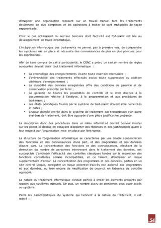 54
d’imaginer une organisation reposant sur un travail manuel tant les traitements
deviennent de plus complexes et les opérations à traiter se sont multipliées de façon
exponentielle.
C’est le cas notamment du secteur bancaire dont l’activité est fortement est liée au
développement de l’outil informatique.
L’intégration informatique des traitements ne permet pas à première vue, de comprendre
les systèmes mis en place et nécessite des connaissances de plus en plus pointues pour
les appréhender.
Afin de tenir compte de cette particularité, le CGNC a prévu un certain nombre de règles
auxquelles devrait obéir tout traitement informatique :
 La chronologie des enregistrements écarte toute insertion intercalaire ;
 L’irréversibilité des traitements effectués exclut toute suppression ou addition
ultérieure d’enregistrement ;
 La durabilité des données enregistrées offre des conditions de garantie et de
conservation prescrite par la loi ;
 La garantie de toutes les possibilités de contrôle et le droit d’accès à la
documentation relative à l’analyse, à la programmation et aux procédures de
traitement ;
 Les états périodiques fournis par le système de traitement doivent être numérotés
et datés ;
 Chaque donnée entrée dans le système de traitement par transmission d’un autre
système de traitement, doit être appuyée d’une pièce justificative probante.
La description donc des procédures dans un milieu informatisé devrait pouvoir insister
sur les points ci-dessus en essayant d’apporter des réponses et des justifications quant à
leur respect par l’organisation mise en place par l’entreprise.
La structure de l’organisation informatique se caractérise par une double concentration
des fonctions et des connaissances d’une part, et des programmes et des données
d’autre part. La concentration des fonctions et des connaissances, résultant de la
diminution du nombre de personnes intervenant dans le traitement des données, est
susceptible d’amoindrir l’efficacité des contrôles classiques fondés sur la séparation des
fonctions considérées comme incompatibles, et ce faisant, d’entraîner un risque
supplémentaire d’erreur. La concentration des programmes et des données, parfois en un
site central unique, enregistre un risque potentiel d’accès non autorisé aux programmes
et aux données, ou bien encore de modification de ceux-ci, en l’absence de contrôle
approprié.
La nature du traitement informatique conduit parfois à limiter les éléments probants par
rapport aux systèmes manuels. De plus, un nombre accru de personnes peut avoir accès
au système.
Parmi les caractéristiques du système qui tiennent à la nature du traitement, il est
relevé :
 