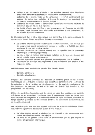 55
 L’absence de documents d’entrée : les données peuvent être introduites
directement sans être supportées par un document justificatif écrit ;
 L’absence de « chemin visible de la transaction » : il n’est généralement pas
possible de suivre une opération à travers le système, en examinant les
documents, enregistrements et dossiers d’origine ;
 L’absence de sorties visibles : certainement opérations ou certains résult ats du
traitement peuvent ne pas être imprimés ;
 La facilité d’accès aux données et aux programmes : en l’absence de contrôle
approprié, toute personne peut avoir accès aux données et aux programmes, et
les modifier à partir d’un terminal.
Le développement d’un système informatique peut donner lieu à des caractéristiques de
conception et de procédures qui diffèrent des systèmes manuels :
 Le système informatique est constant dans son fonctionnement, sous réserve que
les programmes soient correctement conçus et testés ; la fiabilité est donc
supérieure à celle d’un système manuel ;
 Certaines procédures de contrôle interne sont incorporées dans le programme
informatique (contrôles programmés) ;
 La mise à jour de fichiers informatiques multiples ou de base de données est
parfois réalisée en une seule opération ;
 Certaines opérations peuvent être générées automatiquement par le système ;
 Les moyens de stockage des programmes et des informations sont exposés à des
risques de perte.
Les contrôles en milieu informatique peuvent être de deux ordres :
 Contrôles généraux ;
 Contrôles d’application.
L’objectif des contrôles généraux est d’assurer un contrôle global sur les activités
informatiques en contribuant au respect des objectifs du contrôle interne (contrôles de
l’organisation et de la gestion, du développement et du suivi des applications, du
fonctionnement du système, du logiciel de base, de l’entrée des données et des
programmes, des sécurités).
L’objet des contrôles d’application est de mettre en place des procédures de contrôle
spécifiques sur les applications comptables visant à s’assurer que toutes les transactions
sont autorisées et enregistrées et qu’elles sont traitées de façon exhaustive, exacte et en
temps opportun (contrôles sur les données d’entrée, les traitements et les fichiers, les
sorties et les résultats).
Les caractéristiques, que l’on peut appeler physiques, de la micro informatique posent
des problèmes spécifiques de sécurité, et cela à deux niveaux :
 La miniaturisation permet le déplacement du matériel et des programmes avec
toutes les conséquences que cela implique ;
 La micro est en général utilisée dans un environnement peu ou pas préparé en
termes d’organisation informatique.
 
