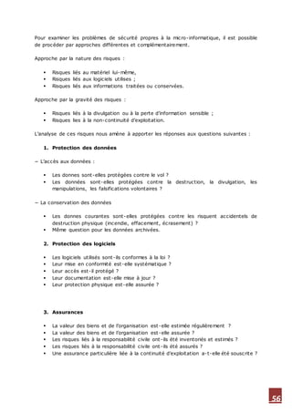 56
Pour examiner les problèmes de sécurité propres à la micro-informatique, il est possible
de procéder par approches différentes et complémentairement.
Approche par la nature des risques :
 Risques liés au matériel lui-même,
 Risques liés aux logiciels utilises ;
 Risques liés aux informations traitées ou conservées.
Approche par la gravité des risques :
 Risques liés à la divulgation ou à la perte d’information sensible ;
 Risques lies à la non-continuité d’exploitation.
L’analyse de ces risques nous amène à apporter les réponses aux questions suivantes :
1. Protection des données
− L’accès aux données :
 Les donnes sont-elles protégées contre le vol ?
 Les données sont-elles protégées contre la destruction, la divulgation, les
manipulations, les falsifications volontaires ?
− La conservation des données
 Les donnes courantes sont-elles protégées contre les risquent accidentels de
destruction physique (incendie, effacement, écrasement) ?
 Même question pour les données archivées.
2. Protection des logiciels
 Les logiciels utilisés sont-ils conformes à la loi ?
 Leur mise en conformité est-elle systématique ?
 Leur accès est-il protégé ?
 Leur documentation est-elle mise à jour ?
 Leur protection physique est-elle assurée ?
3. Assurances
 La valeur des biens et de l’organisation est-elle estimée régulièrement ?
 La valeur des biens et de l’organisation est-elle assurée ?
 Les risques liés à la responsabilité civile ont-ils été inventoriés et estimés ?
 Les risques liés à la responsabilité civile ont-ils été assurés ?
 Une assurance particulière liée à la continuité d’exploitation a-t-elle été souscrite ?
 