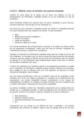 58
2.3.3.4.1 - Réflexion autour de l’évolution des systèmes comptables
L’intérêt de cette étape de la mission est de mener une réflexion au tour du
développement de l’information comptable primaire et de son traitement au sein de
l’entreprise.
Cette information primaire est contenue dans les pièces comptables à savoir factures,
contrats d’emprunts, fiche de paie, bon de commande etc.
Une partie de cette information comptable primaire est traitée en comptabilité générale
et ce pour l’établissement des comptes de la société. Il s’agit notamment :
 Date
 Références de la pièce enregistrée ;
 Numéro de compte ;
 Libellé de l’opération ;
 Montant au débit ou au crédit.
Ces champs permettent des enregistrements conduisant à la création de fichiers traités
par les applications informatiques, créant ainsi une base de données comptables qui
contiendra les journaux, le grand livre, les balances.
L’analyse du traitement de l’information comptable parait ainsi très simple et de fait elle
l’est réellement. Le traitement peut se faire en temps réel mais la pauvreté des données
contenues dans les champs ne permet pas de fournir des informations utiles au système
de pilotage et le chef d’entreprise range soigneusement chaque année dans un classeur
les documents comptables qu’il reçoit.
A l’heure des générateurs de systèmes experts et de programmes procéduraux, il semble
que le traitement de l’information comptable primaire permette d’obtenir une information
plus complète et utile au décideur sans pour cela augmenter de beaucoup le temps
d’entrée de l’information dans le modèle.
Les cinq champs précédemment cités sont considérés à priori par les comptables comme
suffisants pour fournir les images acceptables et acceptées de la représentation des
organisations. Les normes comptables évoluent constamment et les moyens de
comptabilisation s’améliorent en intégrant le progrès technique mais cela n’augmente pas
le nombre d’information nécessaire à la tenue d’une comptabilité.
Les pièces comptables recèlent des informations importantes pour le pilotage mais non
traitées par la comptabilité générale. Il s’agit principalement des informations suivantes
qui peuvent constituer de nouveaux champs et induisent de nouveaux traitements :
 Date d’échéance ;
 Quantité achetée/ vendue ;
 Destination/Provenance des achats/ventes.
 Etc.
L‘introduction des ces champs et une réflexion de type « systémiste » (le système
d’information doit présenter la meilleure image à celui de pilotage dans le but de faire
 